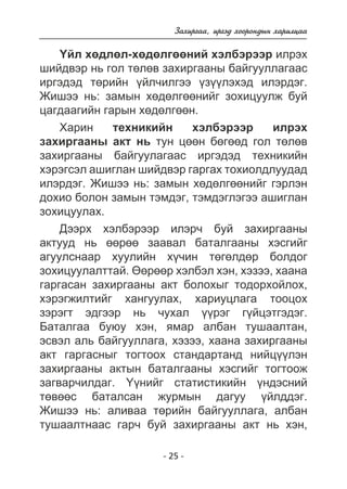 Çàõèðãàà, èðãýä õîîðîíäûí õàðèëöàà 
¯éë õºäëºë-õºäºëãººíèé õýëáýðýýð èëðýõ 
øèéäâýð íü ãîë òºëºâ çàõèðãààíû áàéãóóëëàãààñ 
èðãýäýä òºðèéí ¿éë÷èëãýý ¿ç¿¿ëýõýä èëýðäýã. 
Æèøýý íü: çàìûí õºäºëãººíèéã çîõèöóóëæ áóé 
öàãäààãèéí ãàðûí õºäºëãººí. 
Õàðèí òåõíèêèéí õýëáýðýýð èëðýõ 
çàõèðãààíû àêò íü òóí öººí áºãººä ãîë òºëºâ 
çàõèðãààíû áàéãóóëàãààñ èðãýäýä òåõíèêèéí 
õýðýãñýë àøèãëàí øèéäâýð ãàðãàõ òîõèîëäëóóäàä 
èëýðäýã. Æèøýý íü: çàìûí õºäºëãººíèéã ãýðëýí 
äîõèî áîëîí çàìûí òýìäýã, òýìäýãëýãýý àøèãëàí 
çîõèöóóëàõ. 
Äýýðõ õýëáýðýýð èëýð÷ áóé çàõèðãààíû 
àêòóóä íü ººðºº çààâàë áàòàëãààíû õýñãèéã 
àãóóëñíààð õóóëèéí õ¿÷èí òºãºëäºð áîëäîã 
çîõèöóóëàëòòàé. ªºðººð õýëáýë õýí, õýçýý, õààíà 
ãàðãàñàí çàõèðãààíû àêò áîëîõûã òîäîðõîéëîõ, 
õýðýãæèëòèéã õàíãóóëàõ, õàðèóöëàãà òîîöîõ 
çýðýãò ýäãýýð íü ÷óõàë ¿¿ðýã ã¿éöýòãýäýã. 
Áàòàëãàà áóþó õýí, ÿìàð àëáàí òóøààëòàí, 
ýñâýë àëü áàéãóóëëàãà, õýçýý, õààíà çàõèðãààíû 
àêò ãàðãàñíûã òîãòîîõ ñòàíäàðòàíä íèéö¿¿ëýí 
çàõèðãààíû àêòûí áàòàëãààíû õýñãèéã òîãòîîæ 
çàãâàð÷èëäàã. ¯¿íèéã ñòàòèñòèêèéí ¿íäýñíèé 
òºâººñ áàòàëñàí æóðìûí äàãóó ¿éëääýã. 
Æèøýý íü: àëèâàà òºðèéí áàéãóóëëàãà, àëáàí 
òóøààëòíààñ ãàð÷ áóé çàõèðãààíû àêò íü õýí, 
- 25 - 
 