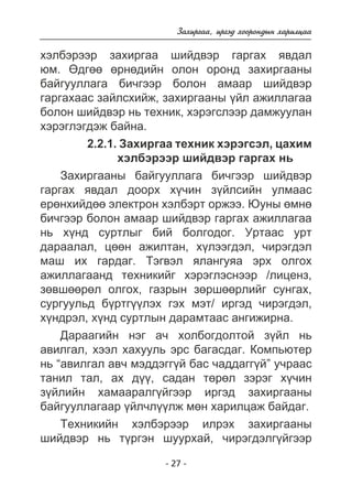 Çàõèðãàà, èðãýä õîîðîíäûí õàðèëöàà 
õýëáýðýýð çàõèðãàà øèéäâýð ãàðãàõ ÿâäàë 
þì. ªäãºº ºðíºäèéí îëîí îðîíä çàõèðãààíû 
áàéãóóëëàãà áè÷ãýýð áîëîí àìààð øèéäâýð 
ãàðãàõààñ çàéëñõèéæ, çàõèðãààíû ¿éë àæèëëàãàà 
áîëîí øèéäâýð íü òåõíèê, õýðýãñëýýð äàìæóóëàí 
õýðýãëýãäýæ áàéíà. 
2.2.1. Çàõèðãàà òåõíèê õýðýãñýë, öàõèì 
õýëáýðýýð øèéäâýð ãàðãàõ íü 
Çàõèðãààíû áàéãóóëëàãà áè÷ãýýð øèéäâýð 
ãàðãàõ ÿâäàë äîîðõ õ¿÷èí ç¿éëñèéí óëìààñ 
åðºíõèéäºº ýëåêòðîí õýëáýðò îðæýý. Þóíû ºìíº 
áè÷ãýýð áîëîí àìààð øèéäâýð ãàðãàõ àæèëëàãàà 
íü õ¿íä ñóðòëûã áèé áîëãîäîã. Óðòààñ óðò 
äàðààëàë, öººí àæèëòàí, õ¿ëýýãäýë, ÷èðýãäýë 
ìàø èõ ãàðäàã. Òýãâýë ÿëàíãóÿà ýðõ îëãîõ 
àæèëëàãààíä òåõíèêèéã õýðýãëýñíýýð /ëèöåíç, 
çºâøººðºë îëãîõ, ãàçðûí çºðøººðëèéã ñóíãàõ, 
ñóðãóóëüä á¿ðòã¿¿ëýõ ãýõ ìýò/ èðãýä ÷èðýãäýë, 
õ¿íäðýë, õ¿íä ñóðòëûí äàðàìòààñ àíãèæèðíà. 
Äàðààãèéí íýã à÷ õîëáîãäîëòîé ç¿éë íü 
àâèëãàë, õýýë õàõóóëü ýðñ áàãàñäàã. Êîìïüþòåð 
íü “àâèëãàë àâ÷ ìýääýãã¿é áàñ ÷àääàãã¿é” ó÷ðààñ 
òàíèë òàë, àõ ä¿¿, ñàäàí òºðºë çýðýã õ¿÷èí 
ç¿éëèéí õàìààðàëã¿éãýýð èðãýä çàõèðãààíû 
áàéãóóëëàãààð ¿éë÷ë¿¿ëæ ìºí õàðèëöàæ áàéäàã. 
Òåõíèêèéí õýëáýðýýð èëðýõ çàõèðãààíû 
øèéäâýð íü ò¿ðãýí øóóðõàé, ÷èðýãäýëã¿éãýýð 
- 27 - 
 