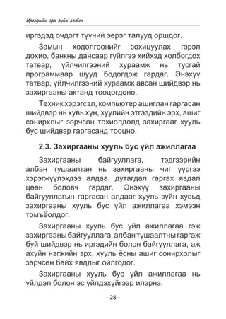 Èðãýäèéí ýðõ ç¿éí õºòº÷ 
èðãýäýä î÷äîãò ò¿¿íèé ýåðýã òàëóóä îðøäîã. 
Çàìûí õºäºëãººíèéã çîõèöóóëàõ ãýðýë 
äîõèî, áàíêíû äàíñààð ã¿éëãýý õèéõýä õîëáîãäîõ 
òàòâàð, ¿éë÷èëãýýíèé õóðààìæ íü òóñãàé 
ïðîãðàììààð øóóä áîäîãäîæ ãàðäàã. Ýíýõ¿¿ 
òàòâàð, ¿éë÷èëãýýíèé õóðààìæ àâñàí øèéäâýð íü 
çàõèðãààíû àêòàíä òîîöîãäîíî. 
Òåõíèê õýðýãñýë, êîìïüþòåð àøèãëàí ãàðãàñàí 
øèéäâýð íü õóâü õ¿í, õóóëèéí ýòãýýäèéí ýðõ, àøèã 
ñîíèðõëûã çºð÷ñºí òîõèîëäîëä çàõèðãààã õóóëü 
áóñ øèéäâýð ãàðãàñàíä òîîöíî. 
2.3. Çàõèðãààíû õóóëü áóñ ¿éë àæèëëàãàà 
Çàõèðãààíû áàéãóóëëàãà, òýäãýýðèéí 
àëáàí òóøààëòàí íü çàõèðãààíû ÷èã ¿¿ðãýý 
õýðýãæ¿¿ëýõäýý àëäàà, äóòàãäàë ãàðãàõ ÿâäàë 
öººí áîëîâ÷ ãàðäàã. Ýíýõ¿¿ çàõèðãààíû 
áàéãóóëëàãûí ãàðãàñàí àëäààã õóóëü ç¿éí õóâüä 
çàõèðãààíû õóóëü áóñ ¿éë àæèëëàãàà õýìýýí 
òîìú¸îëäîã. 
Çàõèðãààíû õóóëü áóñ ¿éë àæèëëàãàà ãýæ 
çàõèðãààíû áàéãóóëëàãà, àëáàí òóøààëòíû ãàðãàæ 
áóé øèéäâýð íü èðãýäèéí áîëîí áàéãóóëëàãà, àæ 
àõóéí íýãæèéí ýðõ, õóóëü ¸ñíû àøèã ñîíèðõîëûã 
çºð÷ñºí áàéõ ÿâäëûã îéëãîäîã. 
Çàõèðãààíû õóóëü áóñ ¿éë àæèëëàãàà íü 
¿éëäýë áîëîí ýñ ¿éëäýõ¿éãýýð èëýðíý. 
- 28 - 
 