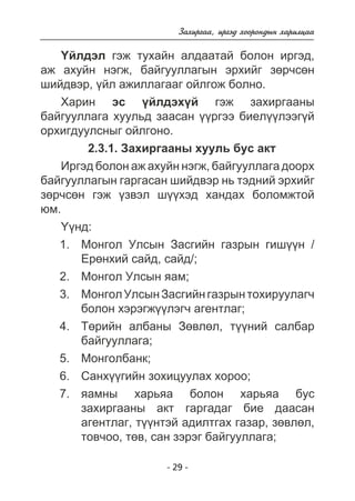 Çàõèðãàà, èðãýä õîîðîíäûí õàðèëöàà 
¯éëäýë ãýæ òóõàéí àëäààòàé áîëîí èðãýä, 
àæ àõóéí íýãæ, áàéãóóëëàãûí ýðõèéã çºð÷ñºí 
øèéäâýð, ¿éë àæèëëàãààã îéëãîæ áîëíî. 
Õàðèí ýñ ¿éëäýõ¿é ãýæ çàõèðãààíû 
áàéãóóëëàãà õóóëüä çààñàí ¿¿ðãýý áèåë¿¿ëýýã¿é 
îðõèãäóóëñíûã îéëãîíî. 
2.3.1. Çàõèðãààíû õóóëü áóñ àêò 
Èðãýä áîëîí àæ àõóéí íýãæ, áàéãóóëëàãà äîîðõ 
áàéãóóëëàãûí ãàðãàñàí øèéäâýð íü òýäíèé ýðõèéã 
çºð÷ñºí ãýæ ¿çâýë ø¿¿õýä õàíäàõ áîëîìæòîé 
þì. 
- 29 - 
¯¿íä: 
Ìîíãîë Óëñûí Çàñãèéí ãàçðûí ãèø¿¿í / 
Åðºíõèé ñàéä, ñàéä/; 
Ìîíãîë Óëñûí ÿàì; 
Ìîíãîë Óëñûí Çàñãèéí ãàçðûí òîõèðóóëàã÷ 
áîëîí õýðýãæ¿¿ëýã÷ àãåíòëàã; 
Òºðèéí àëáàíû Çºâëºë, ò¿¿íèé ñàëáàð 
áàéãóóëëàãà; 
Ìîíãîëáàíê; 
Ñàíõ¿¿ãèéí çîõèöóóëàõ õîðîî; 
ÿàìíû õàðüÿà áîëîí õàðüÿà áóñ 
çàõèðãààíû àêò ãàðãàäàã áèå äààñàí 
àãåíòëàã, ò¿¿íòýé àäèëòãàõ ãàçàð, çºâëºë, 
òîâ÷îî, òºâ, ñàí çýðýã áàéãóóëëàãà; 
1. 
2. 
3. 
4. 
5. 
6. 
7. 
 