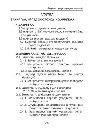 Çàõèðãàà, èðãýä õîîðîíäûí õàðèëöàà 
ÀÃÓÓËÃÀ 
ÇÀÕÈÐÃÀÀ, ÈÐÃÝÄ ÕÎÎÐÎÍÄÛÍ ÕÀÐÈËÖÀÀ 
1.ÇÀÕÈÐÃÀÀ 
1.1.Çàõèðãààíû õýðýãöýý, øààðäëàãà 
1.2.Çàõèðãààíû áàéãóóëëàãà çºâõºí çàõèðàã÷ áèø 
- 3 - 
áàñ ¿éë÷ëýã÷ 
1.3.Çàõèðãàà çºâõºí òºðä õàìààðäàãã¿é 
1.3.1.Çàñãèéí ãàçðûí áóñ áàéãóóëëàãà çàõèðãàà 
áîëîõ ¿íäýñëýë 
1.3.2.Íèéòèéí çàõèðãààíû ¿íäñýí øèíæ¿¿ä 
2. ÇÀÕÈÐÃÀÀÍÛ ¯ÉË ÀÆÈËËÀÃÀÀ 
2.1. Çàõèðãàà øèéäâýð ãàðãàõ íü 
2.1.1. Çàõèðãààíû àêò ãýæ þó âý? 
2.1.2.Çàõèðãààíû àêòàíä òàâèãäàõ åðºíõèé 
øààðäëàãà 
2.1.3. Çàõèðãààíû àêòûí èëðýõ õýëáýð 
2.2. Øèéäâýð ãýäãèéã àëáàí áè÷èã ãýæ îéëãîæ 
áîëîõ óó? 
2.2.1.Çàõèðãàà òåõíèê õýðýãñýë, öàõèì õýëáýðýýð 
øèéäâýð ãàðãàõ íü 
2.3. Çàõèðãààíû õóóëü áóñ ¿éë àæèëëàãàà 
2.3.1. Çàõèðãààíû õóóëü áóñ àêò 
2.4. Çàõèðãààíû øèéäâýðò ãîìäîë ãàðãàõ 
2.4.1. Çàõèðãààíû õýðãèéã óðüä÷èëàí õÿíàí 
øèéäâýðëýõ íü 
2.4.2. Øóóä õàðüÿàëàõ äýýä øàòíû áàéãóóëëàãàä 
ãîìäîë ãàðãàõàä òàâèãäàõ øààðäëàãà 
2.4.3. Çàõèðãààíû õýðãèéã óðüä÷èëàí õÿíàí 
øèéäâýðëýýä ãàðãàõ øèéäâýð 
 
