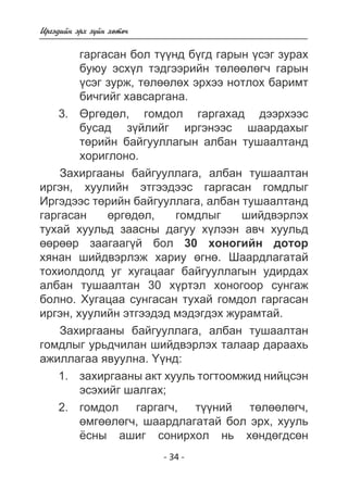 - 34 - 
Èðãýäèéí ýðõ ç¿éí õºòº÷ 
ãàðãàñàí áîë ò¿¿íä á¿ãä ãàðûí ¿ñýã çóðàõ 
áóþó ýñõ¿ë òýäãýýðèéí òºëººëºã÷ ãàðûí 
¿ñýã çóðæ, òºëººëºõ ýðõýý íîòëîõ áàðèìò 
áè÷ãèéã õàâñàðãàíà. 
ªðãºäºë, ãîìäîë ãàðãàõàä äýýðõýýñ 
áóñàä ç¿éëèéã èðãýíýýñ øààðäàõûã 
òºðèéí áàéãóóëëàãûí àëáàí òóøààëòàíä 
õîðèãëîíî. 
Çàõèðãààíû áàéãóóëëàãà, àëáàí òóøààëòàí 
èðãýí, õóóëèéí ýòãýýäýýñ ãàðãàñàí ãîìäëûã 
Èðãýäýýñ òºðèéí áàéãóóëëàãà, àëáàí òóøààëòàíä 
ãàðãàñàí ºðãºäºë, ãîìäëûã øèéäâýðëýõ 
òóõàé õóóëüä çààñíû äàãóó õ¿ëýýí àâ÷ õóóëüä 
ººðººð çààãààã¿é áîë 30 õîíîãèéí äîòîð 
õÿíàí øèéäâýðëýæ õàðèó ºãíº. Øààðäëàãàòàé 
òîõèîëäîëä óã õóãàöààã áàéãóóëëàãûí óäèðäàõ 
àëáàí òóøààëòàí 30 õ¿ðòýë õîíîãîîð ñóíãàæ 
áîëíî. Õóãàöàà ñóíãàñàí òóõàé ãîìäîë ãàðãàñàí 
èðãýí, õóóëèéí ýòãýýäýä ìýäýãäýõ æóðàìòàé. 
Çàõèðãààíû áàéãóóëëàãà, àëáàí òóøààëòàí 
ãîìäëûã óðüä÷èëàí øèéäâýðëýõ òàëààð äàðààõü 
àæèëëàãàà ÿâóóëíà. ¯¿íä: 
çàõèðãààíû àêò õóóëü òîãòîîìæèä íèéöñýí 
ýñýõèéã øàëãàõ; 
ãîìäîë ãàðãàã÷, ò¿¿íèé òºëººëºã÷, 
ºìãººëºã÷, øààðäëàãàòàé áîë ýðõ, õóóëü 
¸ñíû àøèã ñîíèðõîë íü õºíäºãäñºí 
3. 
1. 
2. 
 