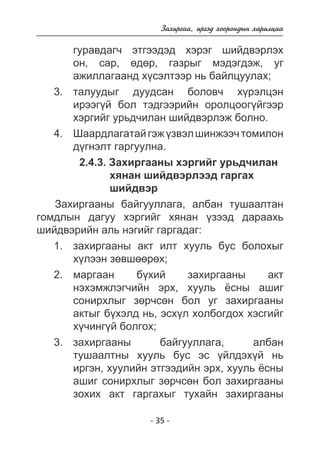 Çàõèðãàà, èðãýä õîîðîíäûí õàðèëöàà 
ãóðàâäàã÷ ýòãýýäýä õýðýã øèéäâýðëýõ 
îí, ñàð, ºäºð, ãàçðûã ìýäýãäýæ, óã 
àæèëëàãààíä õ¿ñýëòýýð íü áàéëöóóëàõ; 
òàëóóäûã äóóäñàí áîëîâ÷ õ¿ðýëöýí 
èðýýã¿é áîë òýäãýýðèéí îðîëöîîã¿éãýýð 
õýðãèéã óðüä÷èëàí øèéäâýðëýæ áîëíî. 
Øààðäëàãàòàé ãýæ ¿çâýë øèíæýý÷ òîìèëîí 
ä¿ãíýëò ãàðãóóëíà. 
2.4.3. Çàõèðãààíû õýðãèéã óðüä÷èëàí 
õÿíàí øèéäâýðëýýä ãàðãàõ 
øèéäâýð 
Çàõèðãààíû áàéãóóëëàãà, àëáàí òóøààëòàí 
ãîìäëûí äàãóó õýðãèéã õÿíàí ¿çýýä äàðààõü 
øèéäâýðèéí àëü íýãèéã ãàðãàäàã: 
çàõèðãààíû àêò èëò õóóëü áóñ áîëîõûã 
õ¿ëýýí çºâøººðºõ; 
ìàðãààí á¿õèé çàõèðãààíû àêò 
íýõýìæëýã÷èéí ýðõ, õóóëü ¸ñíû àøèã 
ñîíèðõëûã çºð÷ñºí áîë óã çàõèðãààíû 
àêòûã á¿õýëä íü, ýñõ¿ë õîëáîãäîõ õýñãèéã 
õ¿÷èíã¿é áîëãîõ; 
çàõèðãààíû áàéãóóëëàãà, àëáàí 
òóøààëòíû õóóëü áóñ ýñ ¿éëäýõ¿é íü 
èðãýí, õóóëèéí ýòãýýäèéí ýðõ, õóóëü ¸ñíû 
àøèã ñîíèðõëûã çºð÷ñºí áîë çàõèðãààíû 
çîõèõ àêò ãàðãàõûã òóõàéí çàõèðãààíû 
- 35 - 
3. 
4. 
1. 
2. 
3. 
 