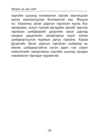 Èðãýäèéí ýðõ ç¿éí õºòº÷ 
õýðãèéí ø¿¿õýä íýõýìæëýë ãàðãàæ çºð÷èãäñºí 
ýðõýý õàìãààëóóëàõ áîëîìæòîé þì. Æèøýý 
íü: Õîðîîíû çàñàã äàðãûí ãàðãàñàí õóóëü áóñ 
çàõèðàìæ, ýñõ¿ë ò¿¿íèé èðãýäèéí ýðõèéã çºð÷èæ 
ãàðãàñàí øèéäâýðèéã ä¿¿ðãèéí çàñàã äàðãàä 
õàíäàæ óðüä÷èëàí çàõèðãààíû õýðýã õÿíàí 
øèéäâýðë¿¿ëýõ æóðìûí äàãóó ãàðãàíà. Õýðýâ 
Ä¿¿ðãèéí Çàñàã äàðãûí ãàðãàñàí øèéäâýð íü 
ºìíºõ øèéäâýðòýéãýý íýãýí àäèë ãýæ ¿çâýë 
íèéñëýëèéí çàõèðãààíû õýðãèéí ø¿¿õýä õàíäàí 
íýõýìæëýë ãàðãàäàã æóðàìòàé. 
- 38 - 
 