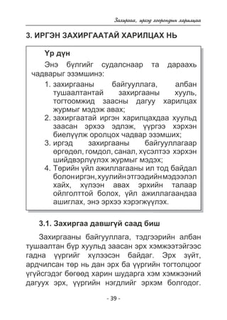 Çàõèðãàà, èðãýä õîîðîíäûí õàðèëöàà 
3. ÈÐÃÝÍ ÇÀÕÈÐÃÀÀÒÀÉ ÕÀÐÈËÖÀÕ ÍÜ 
¯ð ä¿í 
Ýíý á¿ëãèéã ñóäàëñíààð òà äàðààõü 
- 39 - 
÷àäâàðûã ýçýìøèíý: 
çàõèðãààíû áàéãóóëëàãà, àëáàí 
òóøààëòàíòàé çàõèðãààíû õóóëü, 
òîãòîîìæèä çààñíû äàãóó õàðèëöàõ 
æóðìûã ìýäýæ àâàõ; 
çàõèðãààòàé èðãýí õàðèëöàõäàà õóóëüä 
çààñàí ýðõýý ýäëýæ, ¿¿ðãýý õýðõýí 
áèåë¿¿ëæ îðîëöîõ ÷àäâàð ýçýìøèõ; 
èðãýä çàõèðãààíû áàéãóóëëàãààð 
ºðãºäºë, ãîìäîë, ñàíàë, õ¿ñýëòýý õýðõýí 
øèéäâýðë¿¿ëýõ æóðìûã ìýäýõ; 
Òºðèéí ¿éë àæèëëàãààíû èë òîä áàéäàë 
áîëîí èðãýí, õóóëèéí ýòãýýäèéí ìýäýýëýë 
õàéõ, õ¿ëýýí àâàõ ýðõèéí òàëààð 
îéëãîëòòîé áîëîõ, ¿éë àæèëëàãààíäàà 
àøèãëàõ, ýíý ýðõýý õýðýãæ¿¿ëýõ. 
1. 
2. 
3. 
4. 
3.1. Çàõèðãàà äàâøã¿é ñààä áèø 
Çàõèðãààíû áàéãóóëëàãà, òýäãýýðèéí àëáàí 
òóøààëòàí á¿ð õóóëüä çààñàí ýðõ õýìæýýòýéãýýñ 
ãàäíà ¿¿ðãèéã õ¿ëýýñýí áàéäàã. Ýðõ ç¿éò, 
àðä÷èëñàí òºð íü äàí ýðõ áà ¿¿ðãèéí òîãòîëöîîã 
¿ã¿éñãýäýã áºãººä õàðèí øóäàðãà õýì õýìæýýíèé 
äàãóóõ ýðõ, ¿¿ðãèéí íýãäëèéã ýðõýì áîëãîäîã. 
 