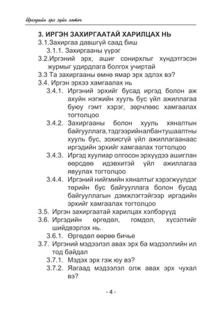 - 4 - 
Èðãýäèéí ýðõ ç¿éí õºòº÷ 
3. ÈÐÃÝÍ ÇÀÕÈÐÃÀÀÒÀÉ ÕÀÐÈËÖÀÕ ÍÜ 
3.1.Çàõèðãàà äàâøã¿é ñààä áèø 
3.1.1. Çàõèðãààíû ¿¿ðýã 
3.2.Èðãýíèé ýðõ, àøèã ñîíèðõëûã õ¿íäýòãýñýí 
æóðìûã óäèðäëàãà áîëãîõ ó÷èðòàé 
3.3 Òà çàõèðãààíû ºìíº ÿìàð ýðõ ýäëýõ âý? 
3.4. Èðãýí ýðõýý õàìãààëàõ íü 
3.4.1. Èðãýíèé ýðõèéã áóñàä èðãýä áîëîí àæ 
àõóéí íýãæèéí õóóëü áóñ ¿éë àæèëëàãàà 
áóþó ãýìò õýðýã, çºð÷ëººñ õàìãààëàõ 
òîãòîëöîî 
3.4.2. Çàõèðãààíû áîëîí õóóëü õÿíàëòûí 
áàéãóóëëàãà, òýäãýýðèéí àëáàí òóøààëòíû 
õóóëü áóñ, çîõèñã¿é ¿éë àæèëëàãààíààñ 
èðãýäèéí ýðõèéã õàìãààëàõ òîãòîëöîî 
3.4.3. Èðãýä õóóëèàð îëãîñîí ýðõ¿¿äýý àøèãëàí 
ººðñäºº èäýâõèòýé ¿éë àæèëëàãàà 
ÿâóóëàõ òîãòîëöîî 
3.4.4. Èðãýíèé íèéãìèéí õÿíàëòûã õýðýãæ¿¿ëäýã 
òºðèéí áóñ áàéãóóëëàãà áîëîí áóñàä 
áàéãóóëëàãûí äýìæëýãòýéãýýð èðãýäèéí 
ýðõèéã õàìãààëàõ òîãòîëöîî 
3.5. Èðãýí çàõèðãààòàé õàðèëöàõ õýëáýð¿¿ä 
3.6. Èðãýäèéí ºðãºäºë, ãîìäîë, õ¿ñýëòèéã 
øèéäâýðëýõ íü. 
3.6.1. ªðãºäºë ººðºº áè÷üå 
3.7. Èðãýíèé ìýäýýëýë àâàõ ýðõ áà ìýäýýëëèéí èë 
òîä áàéäàë 
3.7.1. Ìýäýõ ýðõ ãýæ þó âý? 
3.7.2. ßàãààä ìýäýýëýë îëæ àâàõ ýðõ ÷óõàë 
âý? 
 
