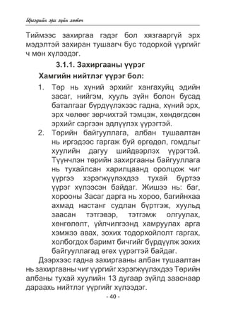 Èðãýäèéí ýðõ ç¿éí õºòº÷ 
Òèéìýýñ çàõèðãàà ãýäýã áîë õÿçãààðã¿é ýðõ 
ìýäýëòýé çàõèðàí òóøààã÷ áóñ òîäîðõîé ¿¿ðãèéã 
÷ ìºí õ¿ëýýäýã. 
3.1.1. Çàõèðãààíû ¿¿ðýã 
Õàìãèéí íèéòëýã ¿¿ðýã áîë: 
Òºð íü õ¿íèé ýðõèéã õàíãàõóéö ýäèéí 
çàñàã, íèéãýì, õóóëü ç¿éí áîëîí áóñàä 
áàòàëãààã á¿ðä¿¿ëýõýýñ ãàäíà, õ¿íèé ýðõ, 
ýðõ ÷ºëººã çºð÷èõòýé òýìöýæ, õºíäºãäñºí 
ýðõèéã ñýðãýýí ýäë¿¿ëýõ ¿¿ðýãòýé. 
Òºðèéí áàéãóóëëàãà, àëáàí òóøààëòàí 
íü èðãýäýýñ ãàðãàæ áóé ºðãºäºë, ãîìäëûã 
õóóëèéí äàãóó øèéäâýðëýõ ¿¿ðýãòýé. 
Ò¿¿í÷ëýí òºðèéí çàõèðãààíû áàéãóóëëàãà 
íü òóõàéëñàí õàðèëöààíä îðîëöîæ ÷èã 
¿¿ðãýý õýðýãæ¿¿ëýõäýý òóõàé á¿ðòýý 
¿¿ðýã õ¿ëýýñýí áàéäàã. Æèøýý íü: áàã, 
õîðîîíû Çàñàã äàðãà íü õîðîî, áàãèéíõàà 
àõìàä íàñòàíã ñóäëàí á¿ðòãýæ, õóóëüä 
çààñàí òýòãýâýð, òýòãýìæ îëãóóëàõ, 
õºíãºëºëò, ¿éë÷èëãýýíä õàìðóóëàõ àðãà 
õýìæýý àâàõ, çîõèõ òîäîðõîéëîëò ãàðãàõ, 
õîëáîãäîõ áàðèìò áè÷ãèéã á¿ðä¿¿ëæ çîõèõ 
áàéãóóëëàãàä ºãºõ ¿¿ðýãòýé áàéäàã. 
Äýýðõýýñ ãàäíà çàõèðãààíû àëáàí òóøààëòàí 
íü çàõèðãààíû ÷èã ¿¿ðãèéã õýðýãæ¿¿ëýõäýý Òºðèéí 
àëáàíû òóõàé õóóëèéí 13 äóãààð ç¿éëä çààñíààð 
äàðààõü íèéòëýã ¿¿ðãèéã õ¿ëýýäýã. 
- 40 - 
1. 
2. 
 