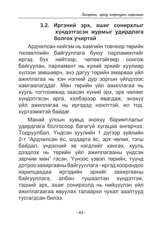 Çàõèðãàà, èðãýä õîîðîíäûí õàðèëöàà 
3.2. Èðãýíèé ýðõ, àøèã ñîíèðõëûã 
õ¿íäýòãýñýí æóðìûã óäèðäëàãà 
áîëãîõ ó÷èðòàé 
Àðä÷èëñàí íèéãýì íü õàìãèéí òîâ÷îîð òºðèéí 
òºëººëëèéí áàéãóóëëàãà áóþó ïàðëàìåíòèéã 
èðãýä á¿õ íèéòýýð, ÷ºëººòýéãººð ñîíãîæ 
áàéãóóëàí, ïàðëàìåíò íü õ¿íèé ýðõèéã õóóëèàð 
õ¿ëýýí çºâøººð÷, ýíý äàãóó òºðèéí ÿìàðâàà ¿éë 
àæèëëàãàà íü õýí íýãíèé äóð çîðãûí ¿éëäëýýñ 
õàìãààëàãääàã. Ìºí òºðèéí ¿éë àæèëëàãàà íü 
õóóëü òîãòîîìæèä çààñàí õ¿íèé ýðõ, ýðõ ÷ºëººã 
õ¿íäýòãýñýí àðãà, õýëáýðýýð ÿâàãäàæ, ýíýõ¿¿ 
¿éë àæèëëàãàà íü èðãýäýä íýýëòòýé, èë òîä, 
õ¿ðòýýìæòýé áàéäàã. 
Ìàíàé óëñûí õóâüä ýíýõ¿¿ áàðèìòëàëûã 
óäèðäëàãà áîëãîñîîð áàãàã¿é õóãàöàà ºíãºð÷ýý. 
Òîäðóóëáàë, ¯íäñýí õóóëèéí 1 ä¿ãýýð ç¿éëèéí 
2-ò “Àðä÷èëñàí ¸ñ, øóäàðãà ¸ñ, ýðõ ÷ºëºº, òýãø 
áàéäàë, ¿íäýñíèé ýâ íýãäëèéã õàíãàõ, õóóëü 
äýýäëýõ íü òºðèéí ¿éë àæèëëàãààíû ¿íäñýí 
çàð÷èì ìºí” ãýñýí. ¯¿íýýñ ¿çâýë òºðèéí, ò¿¿íä 
äîòðîî çàõèðãààíû áàéãóóëëàãà - èðãýä õîîðîíäîî 
õàðèëöàõäàà èðãýäèéí ýðõèéã çàõèðãààíû 
áàéãóóëëàãà, àëáàí òóøààëòàí õ¿íäýòãýæ, 
òýäíèé ýðõ, àøèã ñîíèðõîëä íü íèéö¿¿ëýí ¿éë 
àæèëëàãààãàà ÿâóóëàõ òàëààðõè ÷óõàë çààëòóóä 
òóñãàãäñàí áèëýý. 
- 43 - 
 