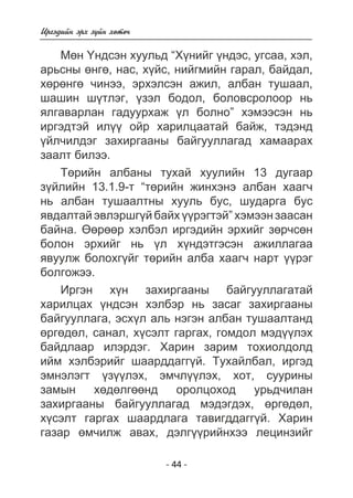 - 44 - 
Èðãýäèéí ýðõ ç¿éí õºòº÷ 
Ìºí ¯íäñýí õóóëüä “Õ¿íèéã ¿íäýñ, óãñàà, õýë, 
àðüñíû ºíãº, íàñ, õ¿éñ, íèéãìèéí ãàðàë, áàéäàë, 
õºðºíãº ÷èíýý, ýðõýëñýí àæèë, àëáàí òóøààë, 
øàøèí ø¿òëýã, ¿çýë áîäîë, áîëîâñðîëîîð íü 
ÿëãàâàðëàí ãàäóóðõàæ ¿ë áîëíî” õýìýýñýí íü 
èðãýäòýé èë¿¿ îéð õàðèëöààòàé áàéæ, òýäýíä 
¿éë÷èëäýã çàõèðãààíû áàéãóóëëàãàä õàìààðàõ 
çààëò áèëýý. 
Òºðèéí àëáàíû òóõàé õóóëèéí 13 äóãààð 
ç¿éëèéí 13.1.9-ò “òºðèéí æèíõýíý àëáàí õààã÷ 
íü àëáàí òóøààëòíû õóóëü áóñ, øóäàðãà áóñ 
ÿâäàëòàé ýâëýðøã¿é áàéõ ¿¿ðýãòýé” õýìýýí çààñàí 
áàéíà. ªºðººð õýëáýë èðãýäèéí ýðõèéã çºð÷ñºí 
áîëîí ýðõèéã íü ¿ë õ¿íäýòãýñýí àæèëëàãàà 
ÿâóóëæ áîëîõã¿éã òºðèéí àëáà õààã÷ íàðò ¿¿ðýã 
áîëãîæýý. 
Èðãýí õ¿í çàõèðãààíû áàéãóóëëàãàòàé 
õàðèëöàõ ¿íäñýí õýëáýð íü çàñàã çàõèðãààíû 
áàéãóóëëàãà, ýñõ¿ë àëü íýãýí àëáàí òóøààëòàíä 
ºðãºäºë, ñàíàë, õ¿ñýëò ãàðãàõ, ãîìäîë ìýä¿¿ëýõ 
áàéäëààð èëýðäýã. Õàðèí çàðèì òîõèîëäîëä 
èéì õýëáýðèéã øààðääàãã¿é. Òóõàéëáàë, èðãýä 
ýìíýëýãò ¿ç¿¿ëýõ, ýì÷ë¿¿ëýõ, õîò, ñóóðèíû 
çàìûí õºäºëãººíä îðîëöîõîä óðüä÷èëàí 
çàõèðãààíû áàéãóóëëàãàä ìýäýãäýõ, ºðãºäºë, 
õ¿ñýëò ãàðãàõ øààðäëàãà òàâèãääàãã¿é. Õàðèí 
ãàçàð ºì÷èëæ àâàõ, äýëã¿¿ðèéíõýý ëåöèíçèéã 
 