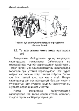 - 46 - 
Èðãýäèéí ýðõ ç¿éí õºòº÷ 
Òºðèéí á¿õ áàéãóóëëàãà èðãýäýä ÷èðýãäýëã¿é 
¿éë÷ëýõ ¸ñòîé. 
3.3. Òà çàõèðãààíû ºìíº ÿìàð ýðõ ýäëýõ 
âý? 
Çàõèðãààíû áàéãóóëëàãà èðãýä õîîðîíäîî 
õàðèëöàõäàà çàõèðãààíû áàéãóóëëàãà íü 
òîäîðõîé ýðõ, ¿¿ðãèéã õýðýãæ¿¿ëäýã òóõàé ¿çñýí. 
Òýãâýë èðãýä ÷ ìºí àäèë çàõèðãààòàé õàðèëöàõäàà 
òîäîðõîé ýðõ, ¿¿ðãèéã õýðýãæ¿¿ëäýã. Ýðõ, ¿¿ðýã 
õî¸ðûã íýã çîîñíû õî¸ð òàëòàé ç¿éðëýæ áîëîõ 
þì. Íýã òàëòàé çîîñ ãýæ õàà ÷ ¿ã¿é. ßìàð÷ 
õàðèëöààíä äàí ýðõ ýäýëäýãã¿é, áàñ äàí ¿¿ðýã ÷ 
õ¿ëýýäýãã¿é. Ýðõ ¿¿ðãèéí íýãäëèéã õîñëóóëàõ íü 
øóäðàãà ¸ñîíä íèéöäýã ó÷èðòàé. 
Èðãýä çàõèðãààíû áàéãóóëëàãàòàé 
õàðèëöàõäàà ãîë òºëºâ ñàíàë õ¿ñýëò, ºðãºäºë, 
ãîìäîë ãàðãàõ õýëáýðýýð õàðèëöäàã. 
 