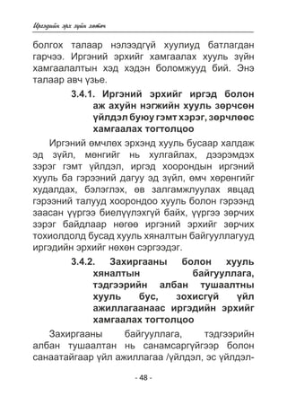 Èðãýäèéí ýðõ ç¿éí õºòº÷ 
áîëãîõ òàëààð íýëýýäã¿é õóóëèóä áàòëàãäàí 
ãàð÷ýý. Èðãýíèé ýðõèéã õàìãààëàõ õóóëü ç¿éí 
õàìãààëàëòûí õýä õýäýí áîëîìæóóä áèé. Ýíý 
òàëààð àâ÷ ¿çüå. 
3.4.1. Èðãýíèé ýðõèéã èðãýä áîëîí 
àæ àõóéí íýãæèéí õóóëü çºð÷ñºí 
¿éëäýë áóþó ãýìò õýðýã, çºð÷ëººñ 
õàìãààëàõ òîãòîëöîî 
Èðãýíèé ºì÷ëºõ ýðõýíä õóóëü áóñààð õàëäàæ 
ýä ç¿éë, ìºíãèéã íü õóëãàéëàõ, äýýðýìäýõ 
çýðýã ãýìò ¿éëäýë, èðãýä õîîðîíäûí èðãýíèé 
õóóëü áà ãýðýýíèé äàãóó ýä ç¿éë, ºì÷ õºðºíãèéã 
õóäàëäàõ, áýëýãëýõ, ºâ çàëãàìæëóóëàõ ÿâöàä 
ãýðýýíèé òàëóóä õîîðîíäîî õóóëü áîëîí ãýðýýíä 
çààñàí ¿¿ðãýý áèåë¿¿ëýõã¿é áàéõ, ¿¿ðãýý çºð÷èõ 
çýðýã áàéäëààð íºãºº èðãýíèé ýðõèéã çºð÷èõ 
òîõèîëäîëä áóñàä õóóëü õÿíàëòûí áàéãóóëëàãóóä 
èðãýäèéí ýðõèéã íºõºí ñýðãýýäýã. 
3.4.2. Çàõèðãààíû áîëîí õóóëü 
õÿíàëòûí áàéãóóëëàãà, 
òýäãýýðèéí àëáàí òóøààëòíû 
õóóëü áóñ, çîõèñã¿é ¿éë 
àæèëëàãààíààñ èðãýäèéí ýðõèéã 
õàìãààëàõ òîãòîëöîî 
Çàõèðãààíû áàéãóóëëàãà, òýäãýýðèéí 
àëáàí òóøààëòàí íü ñàíàìñàðã¿éãýýð áîëîí 
ñàíààòàéãààð ¿éë àæèëëàãàà /¿éëäýë, ýñ ¿éëäýë- 
- 48 - 
 