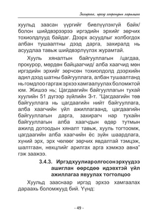 Çàõèðãàà, èðãýä õîîðîíäûí õàðèëöàà 
õóóëüä çààñàí ¿¿ðãèéã áèåë¿¿ëýõã¿é áàéõ/ 
áîëîí øèéäâýðýýðýý èðãýäèéí ýðõèéã çºð÷èõ 
òîõèîëäëóóä áàéäàã. Äýýðõ àñóóäëûã õîëáîãäîõ 
àëáàí òóøààëòíû äýýä äàðãà, çàõèðàëä íü 
àñóóäëàà òàâüæ øèéäâýðë¿¿ëýõ æóðàìòàé. 
Õóóëü õÿíàëòûí áàéãóóëëàãûí /öàãäàà, 
ïðîêóðîð, ìºðäºí áàéöààã÷èä/ àëáà õààã÷èä ìºí 
èðãýäèéí ýðõèéã çºð÷ñºí òîõèîëäîëä äýýðõèéí 
àäèë äýýä øàòíû áàéãóóëëàãà, àëáàí òóøààëòàíä 
íü ãîìäëîî ãàðãàæ ýðõýý õàìãààëóóëàõ áîëîìæòîé 
þì. Æèøýý íü; Öàãäààãèéí áàéãóóëëàãûí òóõàé 
õóóëèéí 51 ä¿ãýýð ç¿éëèéí Ç-ò. “Öàãäààãèéí òºâ 
áàéãóóëëàãà íü öàãäààãèéí íèéò áàéãóóëëàãà, 
àëáà õààã÷èéí ¿éë àæèëëàãààíä, öàãäààãèéí 
áàéãóóëëàãûí äàðãà, çàõèðàã÷ íàð òóõàéí 
áàéãóóëëàãûí àëáà õààã÷äûí ºäºð òóòìûí 
àæèëä äîòîîäûí õÿíàëò òàâüæ, õóóëü òîãòîîìæ, 
öàãäààãèéí àëáà õààã÷èéí ¸ñ ç¿éí øààðäëàãà, 
õ¿íèé ýðõ, ýðõ ÷ºëººã çºð÷èõ ÿâäàëòàé òýìöýæ, 
øàëòãààí, íºõöëèéã àðèëãàõ àðãà õýìæýý àâíà” 
ãýæ çààæýý. 
3.4.3. Èðãýä õóóëèàð îëãîñîí ýðõ¿¿äýý 
àøèãëàí ººðñäºº èäýâõòýé ¿éë 
àæèëëàãàà ÿâóóëàõ òîãòîëöîî 
Õóóëüä çààñíààð èðãýä ýðõýý õàìãààëàõ 
äàðààõü áîëîìæóóä áèé. ¯¿íä: 
- 49 - 
 