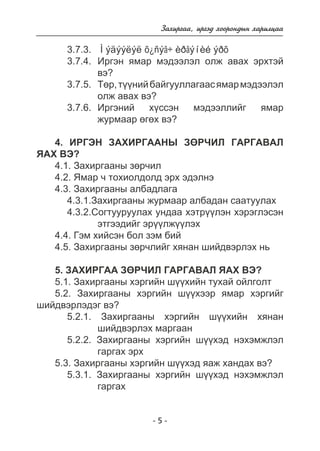 Çàõèðãàà, èðãýä õîîðîíäûí õàðèëöàà 
3.7.3. Ìýäýýëýë õ¿ñýã÷ èðãýíèé ýðõ 
3.7.4. Èðãýí ÿìàð ìýäýýëýë îëæ àâàõ ýðõòýé 
- 5 - 
âý? 
3.7.5. Òºð, ò¿¿íèé áàéãóóëëàãààñ ÿìàð ìýäýýëýë 
îëæ àâàõ âý? 
3.7.6. Èðãýíèé õ¿ññýí ìýäýýëëèéã ÿìàð 
æóðìààð ºãºõ âý? 
4. ÈÐÃÝÍ ÇÀÕÈÐÃÀÀÍÛ ÇªÐ×ÈË ÃÀÐÃÀÂÀË 
ßÀÕ ÂÝ? 
4.1. Çàõèðãààíû çºð÷èë 
4.2. ßìàð ÷ òîõèîëäîëä ýðõ ýäýëíý 
4.3. Çàõèðãààíû àëáàäëàãà 
4.3.1.Çàõèðãààíû æóðìààð àëáàäàí ñààòóóëàõ 
4.3.2.Ñîãòóóðóóëàõ óíäàà õýòð¿¿ëýí õýðýãëýñýí 
ýòãýýäèéã ýð¿¿ëæ¿¿ëýõ 
4.4. Ãýì õèéñýí áîë çýì áèé 
4.5. Çàõèðãààíû çºð÷ëèéã õÿíàí øèéäâýðëýõ íü 
5. ÇÀÕÈÐÃÀÀ ÇªÐ×ÈË ÃÀÐÃÀÂÀË ßÀÕ ÂÝ? 
5.1. Çàõèðãààíû õýðãèéí ø¿¿õèéí òóõàé îéëãîëò 
5.2. Çàõèðãààíû õýðãèéí ø¿¿õýýð ÿìàð õýðãèéã 
øèéäâýðëýäýã âý? 
5.2.1. Çàõèðãààíû õýðãèéí ø¿¿õèéí õÿíàí 
øèéäâýðëýõ ìàðãààí 
5.2.2. Çàõèðãààíû õýðãèéí ø¿¿õýä íýõýìæëýë 
ãàðãàõ ýðõ 
5.3. Çàõèðãààíû õýðãèéí ø¿¿õýä ÿàæ õàíäàõ âý? 
5.3.1. Çàõèðãààíû õýðãèéí ø¿¿õýä íýõýìæëýë 
ãàðãàõ 
 