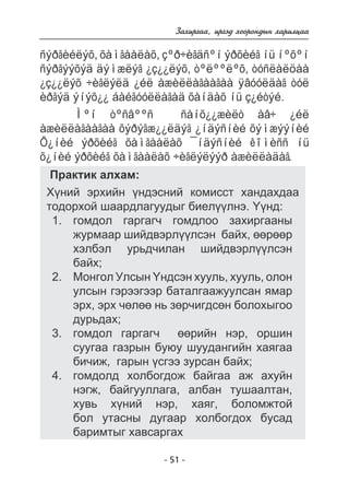 Çàõèðãàà, èðãýä õîîðîíäûí õàðèëöàà 
ñýðãèéëýõ, õàìãààëàõ, çºð÷èãäñºí ýðõèéã íü íºõºí 
ñýðãýýõýä äýìæëýã ¿ç¿¿ëýõ, òºëººëºõ, òóñëàëöàà 
¿ç¿¿ëýõ ÷èãëýëä ¿éë àæèëëàãààãàà ÿâóóëäàã òóë 
èðãýä ýíýõ¿¿ áàéãóóëëàãàä õàíäàõ íü ç¿éòýé. 
Ìºí òºñâººñ ñàíõ¿¿æèëò àâ÷ ¿éë 
àæèëëàãààãàà õýðýãæ¿¿ëäýã ¿íäýñíèé õýìæýýíèé 
Õ¿íèé ýðõèéã õàìãààëàõ ¯íäýñíèé êîìèññ íü 
õ¿íèé ýðõèéã õàìãààëàõ ÷èãëýëýýð àæèëëàäàã. 
Ïðàêòèê àëõàì: 
Õ¿íèé ýðõèéí ¿íäýñíèé êîìèññò õàíäàõäàà 
òîäîðõîé øààðäëàãóóäûã áèåë¿¿ëíý. ¯¿íä: 
ãîìäîë ãàðãàã÷ ãîìäëîî çàõèðãààíû 
æóðìààð øèéäâýðë¿¿ëñýí áàéõ, ººðººð 
õýëáýë óðüä÷èëàí øèéäâýðë¿¿ëñýí 
áàéõ; 
Ìîíãîë Óëñûí ¯íäñýí õóóëü, õóóëü, îëîí 
óëñûí ãýðýýãýýð áàòàëãààæóóëñàí ÿìàð 
ýðõ, ýðõ ÷ºëºº íü çºð÷èãäñºí áîëîõûãîî 
äóðüäàõ; 
ãîìäîë ãàðãàã÷ ººðèéí íýð, îðøèí 
ñóóãàà ãàçðûí áóþó øóóäàíãèéí õàÿãàà 
áè÷èæ, ãàðûí ¿ñãýý çóðñàí áàéõ; 
ãîìäîëä õîëáîãäîæ áàéãàà àæ àõóéí 
íýãæ, áàéãóóëëàãà, àëáàí òóøààëòàí, 
õóâü õ¿íèé íýð, õàÿã, áîëîìæòîé 
áîë óòàñíû äóãààð õîëáîãäîõ áóñàä 
áàðèìòûã õàâñàðãàõ 
- 51 - 
1. 
2. 
3. 
4. 
 