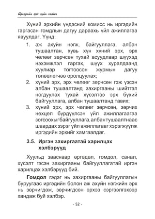 - 52 - 
Èðãýäèéí ýðõ ç¿éí õºòº÷ 
Õ¿íèé ýðõèéí ¿íäýñíèé êîìèññ íü èðãýäèéí 
ãàðãàñàí ãîìäëûí äàãóó äàðààõü ¿éë àæèëëàãàà 
ÿâóóëäàã. ¯¿íä: 
àæ àõóéí íýãæ, áàéãóóëëàãà, àëáàí 
òóøààëòàí, õóâü õ¿í õ¿íèé ýðõ, ýðõ 
÷ºëººã çºð÷ñºí òóõàé àñóóäëààð ø¿¿õýä 
íýõýìæëýë ãàðãàõ, ø¿¿õ õóðàëäààíä 
õóóëèàð òîãòîîñîí æóðìûí äàãóó 
òºëººëºã÷ºº îðîëöóóëàõ; 
õ¿íèé ýðõ, ýðõ ÷ºëººã çºð÷ñºí ãýæ ¿çñýí 
àëáàí òóøààëòàíä çàõèðãààíû øèéòãýë 
íîãäóóëàõ òóõàé õ¿ñýëòýý ýðõ á¿õèé 
áàéãóóëëàãà, àëáàí òóøààëòàíä òàâèõ; 
õ¿íèé ýðõ, ýðõ ÷ºëººã çºð÷ñºí, çºð÷èõ 
íºõöºë á¿ðä¿¿ëñýí ¿éë àæèëëàãààãàà 
çîãñîîõûã áàéãóóëëàãà, àëáàí òóøààëòíààñ 
øààðäàõ çýðýã ¿éë àæèëëàãààã õýðýãæ¿¿ëæ 
èðãýäèéí ýðõèéã õàìãààëäàã. 
1. 
2. 
3. 
3.5. Èðãýí çàõèðãààòàé õàðèëöàõ 
õýëáýð¿¿ä 
Õóóëüä çààñíààð ºðãºäºë, ãîìäîë, ñàíàë, 
õ¿ñýëò ãýñýí çàõèðãààíû áàéãóóëëàãàòàé èðãýí 
õàðèëöàõ õýëáýð¿¿ä áèé. 
Ãîìäîë ãýäýã íü çàõèðãààíû áàéãóóëëàãûí 
áóðóóãààñ èðãýäèéí áîëîí àæ àõóéí íýãæèéí ýðõ 
íü çºð÷èãäºæ, çºð÷èãäñºí ýðõýý ñýðãýýëãýõýýð 
õàíäàæ áóé õýëáýð. 
 