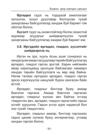 Çàõèðãàà, èðãýä õîîðîíäûí õàðèëöàà 
ªðãºäºë ãýäýã íü òîäîðõîé àæèëëàãààã 
ýõë¿¿ëýõ, ýñõ¿ë äóóñãàâàð áîëãóóëàõ òóõàé 
çàõèðãààíû áàéãóóëëàãàä õàíäàæ áóé áàðèìò ãýæ 
îéëãîæ áîëíî. 
Õ¿ñýëò ãýäýã íü îíîâ÷òîéãîîð áîëîí çîõèñòîé 
æóðìààð àñóóäëûã øèéäâýðë¿¿ëýõ òóõàé 
çàõèðãààíû áàéãóóëëàãàä õàíäàæ áóé áàðèìò þì. 
3.6. Èðãýäèéí ºðãºäºë, ãîìäîë, õ¿ñýëòèéã 
øèéäâýðëýõ íü 
Èðãýí íü ýðõ, õóóëü ¸ñíû àøèã ñîíèðõîë íü 
õºíäºãäñºí ÿìàð ÷ àñóóäëààð òºðèéí áàéãóóëëàãàä 
ºðãºäºë, ãîìäîë ãàðãàõ ýðõòýé. Õàðèí íèéãìèéí 
ÿìàð õàðèëöààíä îðîëöîæ áàéãààãààñ õàìààð÷ 
õàíäàõ òºðèéí áàéãóóëëàãà íü ººð ººð áàéíà. 
Íºãºº òàëààñ èðãýäýýñ ºðãºäºë, ãîìäîë ãàðãàõ 
ýðõýý õýðýãæ¿¿ëýõ íºõöëèéã á¿ðýí õàíãàñàí áàéõ 
¸ñòîé. 
ªðãºäºë, ãîìäëûã áè÷ãýýð áóþó àìààð 
áèå÷ëýí ãàðãàíà. Àìààð áèå÷ëýí ãàðãàñàí 
ºðãºäºë, ãîìäëûã õ¿ëýýí àâ÷ áàéãàà ýòãýýä 
òýìäýãëýí àâ÷, ºðãºäºë, ãîìäîë ãàðãàã÷èéí ãàðûí 
¿ñãèéã çóðóóëíà. Ãàðûí ¿ñãýý çóðæ ÷àäàõã¿é áîë 
ýíý òóõàé òýìäýãëýíý. 
ªðãºäºë, ãîìäëûã àìààð, áè÷ãýýð ãàðãàõààñ 
ãàäíà öàõèì ñ¿ëæýý áóþó èíòåðíåòýýð, óòñààð 
õàíäàí ãàðãàæ áîëíî. 
- 53 - 
 