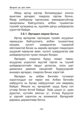 - 54 - 
Èðãýäèéí ýðõ ç¿éí õºòº÷ 
Èéìä èðãýä ýäãýýð áîëîìæóóäûã ñîíãîí 
àøèãëàæ ºðãºäºë, ãîìäëîî ãàðãàæ áîëíî. 
ßìàð õýëáýðýýð ãàðãàñíààñ õàìààðàõã¿éãýýð 
çàõèðãààíû áàéãóóëëàãà, àëáàí òóøààëòàí 
ò¿¿íèéã õóãàöààíä íü, õóóëèéí äàãóó øèéäâýðëýõ 
¿¿ðýãòýé áàéäàã. 
3.6.1. ªðãºäºë ººðºº áè÷üå 
Èðãýä ºðãºäëºº ãàðãàõäàà òóõàéí àñóóäëûã 
õàðèóöñàí áàéãóóëëàãà, àëáàí òóøààëòàíä 
õàíäàæ, õ¿ñýëò øààðäëàãàà òîäîðõîé 
îéëãîìæòîé áè÷èõ íü ººðèéí ºðãºäºë ãîìäîëäîî 
øóóðõàé õàðèóãàà àâàõ, õ¿ñýëò øààðäëàãàà çºâ 
øèéäâýðë¿¿ëýõ ÷óõàë íºõöºë áîëäîã. 
ªðãºäºë, ãîìäëîî áóðóó ãàçàðò òàâèõ, 
àñóóäëàà ¿íäýñëýë ìóóòàé ãàðãàõ íü ò¿¿íèé 
øèéäâýðëýëòèéí ÿâöûã óðòàñãàõ, îëîí øàò 
äàìæëàãà äàìæèõ íºõöºëèéã á¿ðä¿¿ëäãèéã 
àíõààð÷ ºðãºäºë, ãîìäëîî áè÷èõ õýðýãòýé. 
ªðãºäºë íü àëáàí áè÷ãèéí ò¿ãýýìýë 
õýðýãëýãääýã íýã òºðºë þì. Àëáàí áè÷ãèéí 
íàéðóóëãà íü áóñàä íàéðóóëãààñ íýí ºâºðìºö 
áàéäàã. Æèøýý íü: ºðãºäëèéã øóóä áóþó ãîë 
óòãààð áè÷èõ ¸ñòîé áàéäàã. Ç¿éð öýöýí ¿ã, óðàí 
ä¿ðñëýë, íóòãèéí àÿëãûí ¿ã, ýòãýýä á¿ä¿¿ëýã 
¿ã çýðãèéã õýðýãëýõ íü çîõèìæã¿é. ªðãºäëèéã 
äàðààõü äàðààëëààð áè÷íý. 
 