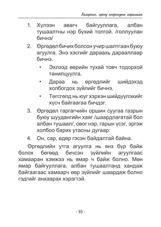 Çàõèðãàà, èðãýä õîîðîíäûí õàðèëöàà 
Õ¿ëýýí àâàã÷ áàéãóóëëàãà, àëáàí 
òóøààëòíû íýð á¿õèé òîëãîé. /ãîëëóóëàí 
áè÷íý/ 
ªðãºäºë áè÷èõ áîëñîí ó÷èð øàëòãààí áóþó 
àãóóëãà. Ýíý õýñãèéã äàðààõü äàðààëëààð 
áè÷íý. 
Ýõëýýä ººðèéí òóõàé òîâ÷ òîäîðõîé 
òàíèëöóóëãà. 
Äàðàà íü ºðãºäëèéã øèéäýõýä 
õîëáîãäîõ ç¿éëèéã áè÷íý. 
Òºãñãºëä íü þóã õýðõýí øèéä¿¿ëýõèéã 
õ¿ñ÷ áàéãààãàà áè÷äýã. 
3. ªðãºäºë ãàðãàã÷èéí îðøèí ñóóãàà ãàçðûí 
áóþó øóóäàíãèéí õàÿã /øààðäëàãàòàé áîë 
àëáàí òóøààë/, îâîã íýð, ãàðûí ¿ñýã, ýðãýæ 
õîëáîî áàðèõ óòàñíû äóãààð: 
4. Îí, ñàð, ºäºð ãýñýí áàéäàëòàé áàéíà. 
ªðãºäëèéí óòãà àãóóëãà íü ÿíç á¿ð áàéæ 
áîëîõ áºãººä áè÷ñýí ç¿éëèéí àãóóëãààñ 
õàìààðàí õýìæýý íü ÿìàð ÷ áàéæ áîëíî. Ìºí 
ÿìàð áàéãóóëëàãà, àëáàí òóøààëòàíä õàíäàæ 
áàéãààãààñ õàìààð÷ ººð ç¿éëèéã øààðäàæ áîëíî 
ãýäãèéã àíõààðàõ õýðýãòýé. 
- 55 - 
1. 
2. 
• 
• 
• 
 