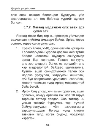 Èðãýäèéí ýðõ ç¿éí õºòº÷ 
îëæ àâàõ íºõöºë áîëîëöîîã á¿ðä¿¿ëæ, ¿éë 
àæèëëàãààãàà èë òîä áàéëãàõ ¿¿ðãèéã õ¿ëýýõ 
áîëñîí. 
3.7.2. ßàãààä ìýäýýëýë îëæ àâàõ ýðõ 
÷óõàë âý? 
ßàãààä ãýâýë áèä òºð íü èðãýíäýý ¿éë÷èëäýã 
àðä÷èëñàí íèéãýìä àìüäàð÷ áàéíà. Èðãýä òºðºº 
ñîíãîæ, òºðºº ñàíõ¿¿æ¿¿ëäýã. 
Åðºíõèéëºã÷, ÓÈÕ, îðîí íóòãèéí èðãýäèéí 
Òºëººëºã÷äèéí õóðëàà äºðâºí æèë òóòàì 
áîëäîã ÷ºëººòýé, øóäàðãà ñîíãóóëèàð 
èðãýä áèä ñîíãîäîã. Ãýõäýý ñîíãóóëü 
àëü õýð øóäàðãà áîëîõ íü èðãýäèéí àëü 
õýð ìýäýýëýëòýé áàéõààñ øàëòãààëíà. 
Õóâèéí àøèã ñîíèðõëûíõîî òºëºº ýðõ 
ìýäëýý óðâóóëàí, õýòð¿¿ëýí àøèãëàæ, 
ç¿é áóñ àâèðëàõààñ óðüä÷èëàí ñýðãèéëæ, 
õÿíàëò òàâèõûí òóëä èðãýä ìýäýýëýëòýé 
áàéõ ¸ñòîé. 
Èðãýí áèä óëñàä õ¿í àìûí îðëîãûí, àøèã 
îðëîãûí, íýì¿¿ ºðòãèéí ãýõ ìýò 10 ãàðóé 
òºðëèéí òàòâàð òºëäºã. Ýíý òàòâàð íü 
óëñûí òºñâèéã á¿ðä¿¿ëæ, òºð, ò¿¿íèé 
áàéãóóëëàãóóäûí ¿éë àæèëëàãààíä 
çàðöóóëàãäääàã áºãººä ¿¿íä õÿíàëò 
òàâèõûí òóëä èðãýí áèäýíä ìýäýýëýë 
õýðýãòýé. 
- 58 - 
1. 
2. 
 