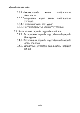 - 6 - 
Èðãýäèéí ýðõ ç¿éí õºòº÷ 
5.3.2.Íýõýìæëýëèéã õÿíàí øèéäâýðëýõ 
àæèëëàãàà 
5.3.3.Çàõèðãààíû õýðýã õÿíàí øèéäâýðëýõ 
õóãàöàà 
5.3.4. Íýõýìæëýã÷èéí ýðõ, ¿¿ðýã 
5.3.5. Íîòëîõ áàðèìòûã õýí öóãëóóëàõ âý? 
5.4. Çàõèðãààíû õýðãèéí ø¿¿õèéí øèéäâýð 
5.4.1. Çàõèðãààíû õýðãèéí ø¿¿õèéí øèéäâýðèéã 
áèåë¿¿ëýõ 
5.4.2. Çàõèðãààíû õýðãèéí ø¿¿õèéí øèéäâýðèéã 
äàâæ çààëäàõ 
5.4.3. Õÿíàëòûí æóðìààð çàõèðãààíû õýðãèéã 
õÿíàõ 
 