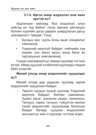 - 60 - 
Èðãýäèéí ýðõ ç¿éí õºòº÷ 
3.7.4. Èðãýí ÿìàð ìýäýýëýë îëæ àâàõ 
ýðõòýé âý? 
Àðä÷èëñàí íèéãýìä “á¿õ ìýäýýëýë îëîí 
íèéòýä èë òîä áàéíà” ãýñýí çàð÷èì ¿éë÷èëäýã 
áîëîâ÷ õóóëèéí äàãóó äàðààõ øààðäëàãûí äàãóó 
õÿçãààðëàëò òàâüäàã. ¯¿íä: 
Áóñäûí ýðõ, õóóëü ¸ñíû àøèã ñîíèðõëûã 
õàìãààëàõ 
¯íäýñíèé àþóëã¿é áàéäàë, íèéãìèéí õýâ 
æóðàì, õ¿í àìûí ýð¿¿ë ìýíä áóþó ¸ñ 
ñóðòàõóóíûã õàìãààëàõàä 
Ãýõäýý õÿçãààðëàëòûã çºâõºí õóóëèàð òîãòîîõ 
¸ñòîé. Èéìä íóóöòàé õîëáîîòîé õóóëèóäûã ìýäýæ 
áàéõ ó÷èðòàé. 
Ìàíàé óëñàä ÿìàð ìýäýýëëèéã íóóöàëäàã 
âý? 
Ìàíàé óëñàä äîð äóðäñàí õóóëèàð çàðèì 
ìýäýýëëèéã íóóöàëñàí áàéäàã: 
- Òºðèéí íóóöûí òóõàé õóóëèàð ¯íäýñíèé 
àþóëã¿é áàéäàë, Áàòëàí õàìãààëàõ, 
Ýäèéí çàñàã, øèíæëýõ óõààí, òåõíîëîãè, 
Òàãíóóë, ñºðºõ òàãíóóë, ã¿éöýòãýõ àæëûí 
òóõàé ìýäýýëëèéã íóóöëàõààð áàòàëñàí 
áàéäàã áºãººä íóóöëàõ ìýäýýëëèéí 
æàãñààëòûã ìºí ë õóóëèàð òîãòîîæ ºãäºã. 
• 
• 
 