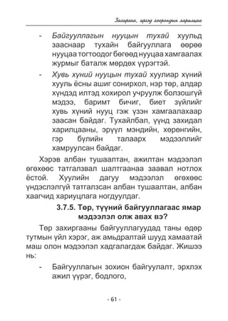 Çàõèðãàà, èðãýä õîîðîíäûí õàðèëöàà 
- Áàéãóóëëàãûí íóóöûí òóõàé õóóëüä 
çààñíààð òóõàéí áàéãóóëëàãà ººðºº 
íóóöàà òîãòîîäîã áºãººä íóóöàà õàìãààëàõ 
æóðìûã áàòàëæ ìºðäºõ ¿¿ðýãòýé. 
- Õóâü õ¿íèé íóóöûí òóõàé õóóëèàð õ¿íèé 
õóóëü ¸ñíû àøèã ñîíèðõîë, íýð òºð, àëäàð 
õ¿íäýä èëòýä õîõèðîë ó÷ðóóëæ áîëçîøã¿é 
ìýäýý, áàðèìò áè÷èã, áèåò ç¿éëèéã 
õóâü õ¿íèé íóóö ãýæ ¿çýí õàìãààëàõààð 
çààñàí áàéäàã. Òóõàéëáàë, ¿¿íä çàõèäàë 
õàðèëöààíû, ýð¿¿ë ìýíäèéí, õºðºíãèéí, 
ãýð á¿ëèéí òàëààðõ ìýäýýëëèéã 
õàìðóóëñàí áàéäàã. 
Õýðýâ àëáàí òóøààëòàí, àæèëòàí ìýäýýëýë 
ºãºõººñ òàòãàëçâàë øàëòãààíàà çààâàë íîòëîõ 
¸ñòîé. Õóóëèéí äàãóó ìýäýýëýë ºãºõººñ 
¿íäýñëýëã¿é òàòãàëçñàí àëáàí òóøààëòàí, àëáàí 
õààã÷èä õàðèóöëàãà íîãäóóëäàã. 
3.7.5. Òºð, ò¿¿íèé áàéãóóëëàãààñ ÿìàð 
ìýäýýëýë îëæ àâàõ âý? 
Òºð çàõèðãààíû áàéãóóëëàãóóäàä òàíû ºäºð 
òóòìûí ¿éë õýðýã, àæ àìüäðàëòàé øóóä õàìààòàé 
ìàø îëîí ìýäýýëýë õàäãàëàãäàæ áàéäàã. Æèøýý 
íü: 
- Áàéãóóëëàãûí çîõèîí áàéãóóëàëò, ýðõëýõ 
àæèë ¿¿ðýã, áîäëîãî, 
- 61 - 
 