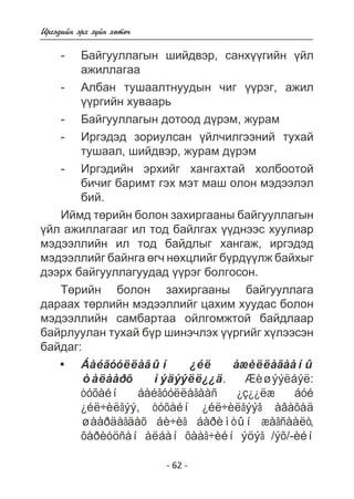 - 62 - 
Èðãýäèéí ýðõ ç¿éí õºòº÷ 
- Áàéãóóëëàãûí øèéäâýð, ñàíõ¿¿ãèéí ¿éë 
àæèëëàãàà 
- Àëáàí òóøààëòíóóäûí ÷èã ¿¿ðýã, àæèë 
¿¿ðãèéí õóâààðü 
- Áàéãóóëëàãûí äîòîîä ä¿ðýì, æóðàì 
- Èðãýäýä çîðèóëñàí ¿éë÷èëãýýíèé òóõàé 
òóøààë, øèéäâýð, æóðàì ä¿ðýì 
- Èðãýäèéí ýðõèéã õàíãàõòàé õîëáîîòîé 
áè÷èã áàðèìò ãýõ ìýò ìàø îëîí ìýäýýëýë 
áèé. 
Èéìä òºðèéí áîëîí çàõèðãààíû áàéãóóëëàãûí 
¿éë àæèëëàãààã èë òîä áàéëãàõ ¿¿äíýýñ õóóëèàð 
ìýäýýëëèéí èë òîä áàéäëûã õàíãàæ, èðãýäýä 
ìýäýýëëèéã áàéíãà ºã÷ íºõöëèéã á¿ðä¿¿ëæ áàéõûã 
äýýðõ áàéãóóëëàãóóäàä ¿¿ðýã áîëãîñîí. 
Òºðèéí áîëîí çàõèðãààíû áàéãóóëëàãà 
äàðààõ òºðëèéí ìýäýýëëèéã öàõèì õóóäàñ áîëîí 
ìýäýýëëèéí ñàìáàðòàà îéëãîìæòîé áàéäëààð 
áàéðëóóëàí òóõàé á¿ð øèíý÷ëýõ ¿¿ðãèéã õ¿ëýýñýí 
áàéäàã: 
Áàéãóóëëàãûí ¿éë àæèëëàãààíû 
òàëààðõ ìýäýýëë¿¿ä. Æèøýýëáýë: 
òóõàéí áàéãóóëëàãààñ ¿ç¿¿ëæ áóé 
¿éë÷èëãýý, òóõàéí ¿éë÷èëãýýã àâàõàä 
øààðäàãäàõ áè÷èã áàðèìòûí æàãñààëò, 
õàðèóöñàí àëáàí õààã÷èéí ýöýã /ýõ/-èéí 
• 
 