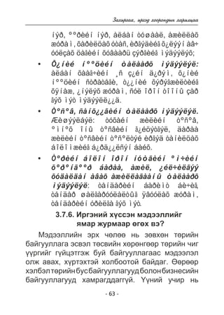 Çàõèðãàà, èðãýä õîîðîíäûí õàðèëöàà 
íýð, ººðèéí íýð, àëáàí òóøààë, àæèëëàõ 
æóðàì, õàðèëöàõ óòàñ, èðãýäèéã õ¿ëýýí àâ÷ 
óóëçàõ öàãèéí õóâààðü çýðãèéã ìýäýýëýõ; 
Õ¿íèé íººöèéí òàëààðõ ìýäýýëýë: 
àëáàí õààã÷èéí ¸ñ ç¿éí ä¿ðýì, õ¿íèé 
íººöèéí ñòðàòåãè, ò¿¿íèé õýðýãæèëòèéã 
õÿíàæ, ¿íýëýõ æóðàì, ñóë îðîí òîîíû çàð 
ãýõ ìýò ìýäýýëë¿¿ä. 
Òºñºâ, ñàíõ¿¿ãèéí òàëààðõ ìýäýýëýë. 
Æèøýýëáýë: òóõàéí æèëèéí òºñºâ, 
ºìíºõ îíû òºñâèéí ã¿éöýòãýë, äàðàà 
æèëèéí òºñâèéí òºñºëòýé èðãýä òàíèëöàõ 
áîëîìæèéã á¿ðä¿¿ëñýí áàéõ. 
Òºðèéí áîëîí îðîí íóòãèéí ºì÷èéí 
õºðºíãººð áàðàà, àæèë, ¿éë÷èëãýý 
õóäàëäàí àâàõ àæèëëàãààíû òàëààðõ 
ìýäýýëýë: òåíäåðèéí áàðèìò áè÷èã, 
òåíäåð øàëãàðóóëàëòûã ÿâóóëàõ æóðàì, 
òåíäåðèéí óðèëãà ãýõ ìýò. 
3.7.6. Èðãýíèé õ¿ññýí ìýäýýëëèéã 
ÿìàð æóðìààð ºãºõ âý? 
Ìýäýýëëèéí ýðõ ÷ºëºº íü çºâõºí òºðèéí 
áàéãóóëëàãà ýñâýë òºñâèéí õºðºíãººð òºðèéí ÷èã 
¿¿ðãèéã ã¿éöýòãýæ áóé áàéãóóëëàãààñ ìýäýýëýë 
îëæ àâàõ, õ¿ðòýõòýé õîëáîîòîé áàéäàã. ªºðººð 
õýëáýë òºðèéí áóñ áàéãóóëëàãóóä áîëîí áèçíåñèéí 
áàéãóóëëàãóóä õàìðàãääàãã¿é. ¯¿íèé ó÷èð íü 
- 63 - 
• 
• 
• 
 