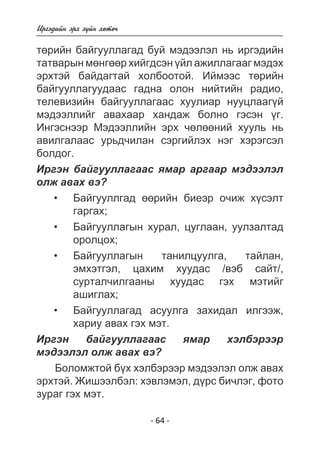 Èðãýäèéí ýðõ ç¿éí õºòº÷ 
òºðèéí áàéãóóëëàãàä áóé ìýäýýëýë íü èðãýäèéí 
òàòâàðûí ìºíãººð õèéãäñýí ¿éë àæèëëàãààã ìýäýõ 
ýðõòýé áàéäàãòàé õîëáîîòîé. Èéìýýñ òºðèéí 
áàéãóóëëàãóóäààñ ãàäíà îëîí íèéòèéí ðàäèî, 
òåëåâèçèéí áàéãóóëëàãààñ õóóëèàð íóóöëààã¿é 
ìýäýýëëèéã àâàõààð õàíäàæ áîëíî ãýñýí ¿ã. 
Èíãýñíýýð Ìýäýýëëèéí ýðõ ÷ºëººíèé õóóëü íü 
àâèëãàëààñ óðüä÷èëàí ñýðãèéëýõ íýã õýðýãñýë 
áîëäîã. 
Èðãýí áàéãóóëëàãààñ ÿìàð àðãààð ìýäýýëýë 
îëæ àâàõ âý? 
Áàéãóóëëãàä ººðèéí áèåýð î÷èæ õ¿ñýëò 
ãàðãàõ; 
Áàéãóóëëàãûí õóðàë, öóãëààí, óóëçàëòàä 
îðîëöîõ; 
Áàéãóóëëàãûí òàíèëöóóëãà, òàéëàí, 
ýìõýòãýë, öàõèì õóóäàñ /âýá ñàéò/, 
ñóðòàë÷èëãààíû õóóäàñ ãýõ ìýòèéã 
àøèãëàõ; 
Áàéãóóëëàãàä àñóóëãà çàõèäàë èëãýýæ, 
õàðèó àâàõ ãýõ ìýò. 
Èðãýí áàéãóóëëàãààñ ÿìàð õýëáýðýýð 
ìýäýýëýë îëæ àâàõ âý? 
Áîëîìæòîé á¿õ õýëáýðýýð ìýäýýëýë îëæ àâàõ 
ýðõòýé. Æèøýýëáýë: õýâëýìýë, ä¿ðñ áè÷ëýã, ôîòî 
çóðàã ãýõ ìýò. 
- 64 - 
• 
• 
• 
• 
 