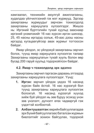Çàõèðãàà, èðãýä õîîðîíäûí õàðèëöàà 
õàìãààëàë, òåõíèêèéí àþóëã¿é àæèëëàãààíû, 
õóäàëäàà ¿éë÷èëãýýíèé ãýõ ìýò æóðìóóä. Ýäãýýð 
çàõèðãààíû æóðìóóäûã çºð÷ñºí òîõèîëäîëä 
çàõèðãààíû õàðèóöëàãà õ¿ëýýëãýäýã. Æèøýý 
íü: Èðãýíèé á¿ðòãýëèéí òóõàé õóóëüä çààñíààð 
èðãýíèé ¿íýìëýõèéã 16 íàñ õ¿ðñýí èðãýí øèíýýð, 
25, 45 íàñíû èðãýäýä ñîëüæ, 45-ààñ äýýø íàñíû 
èðãýäýä õóãàöààã¿éãýýð àâàõ æóðìûã òîãòîîñîí 
áàéäàã. 
ßìàð ¿éëäýë, ýñ ¿éëäýõ¿é çàõèðãààíû çºð÷èë 
áîëîõ, ò¿¿íä ÿìàð õàðèóöëàãà õ¿ëýýëãýõ òàëààð 
Çàõèðãààíû õàðèóöëàãûí òóõàé õóóëü áîëîí ººð 
áóñàä 200 ãàðóé õóóëüä òîäîðõîéëñîí áàéäàã. 
4.2. ßìàð ÷ òîõèîëäîëä ýðõ ýäýëíý 
Çàõèðãààíû çºð÷èë ãàðãàñàí äàðààõü ýòãýýäýä 
çàõèðãààíû õàðèóöëàãà õ¿ëýýëãýäýã. ¯¿íä: 
Èðãýí: çºð÷èë ¿éëäýõ ¿åäýý 16 íàñàíä 
õ¿ðñýí áàéõ ¸ñòîé. 16 íàñ õ¿ðýýã¿é áîë 
ò¿¿íä çàõèðãààíû õàðèóöëàãà õ¿ëýýëãýæ 
áîëîõã¿é. 16 íàñàíä õ¿ðýýã¿é õ¿¿õýä 
õèéæ áóé ¿éëäýë íü çºâ áóðóó ýñýõýä ¿íýí 
çºâ ¿íýëýëò, ä¿ãíýëò ºãºõ ÷àäâàðã¿é ãýæ 
¿çäýãòýé õîëáîîòîé. 
Àëáàí òóøààëòàí: ººðèéí áàéãóóëëàãàäàà 
ýðõ á¿õèé áàéãóóëëàãààñ áàòàëñàí æóðìûí 
áèåëýëòèéã çîõèîí áàéãóóëàõ, òîäîðõîé 
- 67 - 
1. 
2. 
 