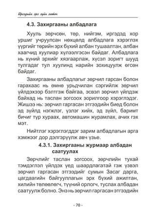 - 70 - 
Èðãýäèéí ýðõ ç¿éí õºòº÷ 
4.3. Çàõèðãààíû àëáàäëàãà 
Õóóëü çºð÷ñºí, òºð, íèéãýì, èðãýäýä õîð 
óðøèã ó÷ðóóëñàí íºõöºëä àëáàäëàãà õýðýãëýõ 
¿¿ðãèéã òºðèéí ýðõ á¿õèé àëáàí òóøààëòàí, àëáàí 
õààã÷èä õóóëèàð õ¿ëýýëãýñýí áàéäàã. Àëáàäëàãà 
íü õ¿íèé ýðõèéã õÿçãààðëàæ, õ¿ñýë çîðèãò øóóä 
òóëãàäàã òóë õóóëèíä íàðèéí çîõèöóóëæ ºãñºí 
áàéäàã. 
Çàõèðãààíû àëáàäëàãûã çºð÷èë ãàðñàí áîëîí 
ãàðàõààñ íü ºìíº óðüä÷èëàí ñýðãèéëæ çºð÷èë 
¿éëäýõýýð áýëòãýæ áàéãàà, ýñâýë çºð÷èë ¿éëäýæ 
áàéõàä íü òàñëàí çîãñîîõ çîðèëãîîð õýðýãëýäýã. 
Æèøýý íü: çºð÷èë ãàðãàñàí ýòãýýäèéí áèåä áîëîí 
ýä ç¿éëä íýãæëýã, ¿çëýã õèéõ, ýä ç¿éë, áàðèìò 
áè÷èã ò¿ð õóðààõ, àâòîìàøèí æóðàìëàõ, à÷èõ ãýõ 
ìýò. 
Íèéòëýã õýðýãëýãääýã çàðèì àëáàäëàãûí àðãà 
õýìæýýã äîð äýëãýð¿¿ëæ àâ÷ ¿çüå. 
4.3.1. Çàõèðãààíû æóðìààð àëáàäàí 
ñààòóóëàõ 
Çºð÷ëèéã òàñëàí çîãñîîõ, çºð÷ëèéí òóõàé 
òýìäýãëýë ¿éëäýõ ¿åä øààðäëàãàòàé ãýæ ¿çâýë 
çºð÷èë ãàðãàñàí ýòãýýäèéã ñóìûí Çàñàã äàðãà, 
öàãäààãèéí áàéãóóëëàãûí ýðõ á¿õèé àæèëòàí, 
õèëèéí òºëººëºã÷, ò¿¿íèé îðëîã÷, òóñëàõ àëáàäàí 
ñààòóóëæ áîëíî. Ýíý íü çºð÷èë ãàðãàñàí ýòãýýäèéí 
 