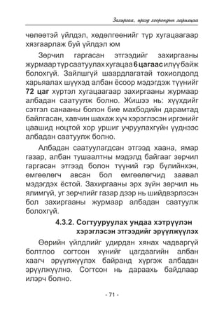 Çàõèðãàà, èðãýä õîîðîíäûí õàðèëöàà 
÷ºëººòýé ¿éëäýë, õºäºëãººíèéã ò¿ð õóãàöààãààð 
õÿçãààðëàæ áóé ¿éëäýë þì 
Çºð÷èë ãàðãàñàí ýòãýýäèéã çàõèðãààíû 
æóðìààð ò¿ð ñààòóóëàõ õóãàöàà 6 öàãààñ èë¿¿ áàéæ 
áîëîõã¿é. Çàéëøã¿é øààðäëàãàòàé òîõèîëäîëä 
õàðüÿàëàõ ø¿¿õýä àëáàí ¸ñîîð ìýäýãäýæ ò¿¿íèéã 
72 öàã õ¿ðòýë õóãàöààãààð çàõèðãààíû æóðìààð 
àëáàäàí ñààòóóëæ áîëíî. Æèøýý íü: õ¿¿õäèéã 
ñýòãýë ñàíààíû áîëîí áèå ìàõáîäèéí äàðàìòàä 
áàéëãàñàí, õàâ÷èí øàõàæ õ¿÷ õýðýãëýñýí èðãýíèéã 
öààøèä íîöòîé õîð óðøèã ó÷ðóóëàõã¿éí ¿¿äíýýñ 
àëáàäàí ñààòóóëæ áîëíî. 
Àëáàäàí ñààòóóëàãäñàí ýòãýýä õààíà, ÿìàð 
ãàçàð, àëáàí òóøààëòíû ìýäýëä áàéãààã çºð÷èë 
ãàðãàñàí ýòãýýä áîëîí ò¿¿íèé ãýð á¿ëèéíõýí, 
ºìãººëºã÷ àâñàí áîë ºìãººëºã÷èä çààâàë 
ìýäýãäýõ ¸ñòîé. Çàõèðãààíû ýðõ ç¿éí çºð÷èë íü 
ÿëèìã¿é, óã çºð÷ëèéã ãàçàð äýýð íü øèéäâýðëýñýí 
áîë çàõèðãààíû æóðìààð àëáàäàí ñààòóóëæ 
áîëîõã¿é. 
4.3.2. Ñîãòóóðóóëàõ óíäàà õýòð¿¿ëýí 
õýðýãëýñýí ýòãýýäèéã ýð¿¿ëæ¿¿ëýõ 
ªºðèéí ¿éëäëèéã óäèðäàí õÿíàõ ÷àäâàðã¿é 
áîëòëîî ñîãòñîí õ¿íèéã öàãäààãèéí àëáàí 
õààã÷ ýð¿¿ëæ¿¿ëýõ áàéðàíä õ¿ðãýæ àëáàäàí 
ýð¿¿ëæ¿¿ëíý. Ñîãòñîí íü äàðààõü áàéäëààð 
èëýð÷ áîëíî. 
- 71 - 
 