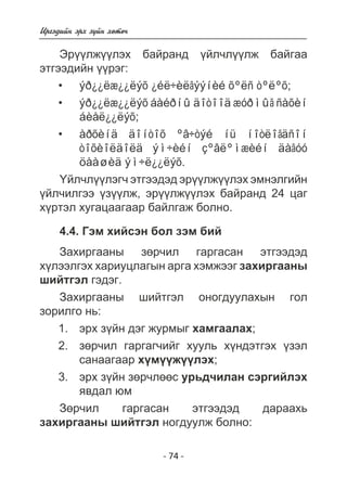 - 74 - 
Èðãýäèéí ýðõ ç¿éí õºòº÷ 
Ýð¿¿ëæ¿¿ëýõ áàéðàíä ¿éë÷ë¿¿ëæ áàéãàà 
ýòãýýäèéí ¿¿ðýã: 
ýð¿¿ëæ¿¿ëýõ ¿éë÷èëãýýíèé õºëñ òºëºõ; 
ýð¿¿ëæ¿¿ëýõ áàéðíû äîòîîä æóðìûã ñàõèí 
áèåë¿¿ëýõ; 
àðõèíä äîíòîõ ºâ÷òýé íü íîòëîãäñîí 
òîõèîëäîëä ýì÷èéí çºâëºìæèéí äàãóó 
öààøèä ýì÷ë¿¿ëýõ. 
• 
• 
• 
¯éë÷ë¿¿ëýã÷ ýòãýýäýä ýð¿¿ëæ¿¿ëýõ ýìíýëãèéí 
¿éë÷èëãýý ¿ç¿¿ëæ, ýð¿¿ëæ¿¿ëýõ áàéðàíä 24 öàã 
õ¿ðòýë õóãàöààãààð áàéëãàæ áîëíî. 
4.4. Ãýì õèéñýí áîë çýì áèé 
Çàõèðãààíû çºð÷èë ãàðãàñàí ýòãýýäýä 
õ¿ëýýëãýõ õàðèóöëàãûí àðãà õýìæýýã çàõèðãààíû 
øèéòãýë ãýäýã. 
Çàõèðãààíû øèéòãýë îíîãäóóëàõûí ãîë 
çîðèëãî íü: 
ýðõ ç¿éí äýã æóðìûã õàìãààëàõ; 
çºð÷èë ãàðãàã÷èéã õóóëü õ¿íäýòãýõ ¿çýë 
ñàíààãààð õ¿ì¿¿æ¿¿ëýõ; 
ýðõ ç¿éí çºð÷ëººñ óðüä÷èëàí ñýðãèéëýõ 
ÿâäàë þì 
1. 
2. 
3. 
Çºð÷èë ãàðãàñàí ýòãýýäýä äàðààõü 
çàõèðãààíû øèéòãýë íîãäóóëæ áîëíî: 
 