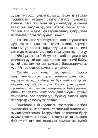 Èðãýäèéí ýðõ ç¿éí õºòº÷ 
õóóëü òîãòîîõ, ã¿éöýòãýõ, ø¿¿õ ãýñýí çàãâàðààð 
òóñãàéëñàí òºðèéí áàéãóóëëàãóóä ã¿éöýòãýõ 
áîëæýý. Ýíý æèøãèéí äàãóó ºíººäºð äýëõèéí 
èõýíõ óëñ ¿íäñýí õóóëèà áàòàëæ, õ¿íèé ýðõèéã 
òºðèéí ýðõ ìýäýë õóâààðèëàëòàíä òóëãóóðëàí 
õàìãààëæ, áàòàëãààæóóëñàí áàéíà. 
Òºðèéí ÿìàð ÷ áàéãóóëëàãà, àëáàí òóøààëòàí 
äóð çîðãîîð ààøèëæ, õ¿íèé ýðõèéã çºð÷äºã 
áàéñíûã óë áîëãîæ, õàðèí õóóëüä çààñàí íàðèéí 
äýã æóðàì, õýì õýìæýýíèé çîõèöóóëàëòûí äàãóó 
òºðèéí á¿õ øàòíû áàéãóóëëàãà, àëáàí òóøààëòàí 
àæèëëàæ õ¿íèé ýðõ, ýðõ ÷ºëººã çºð÷èëã¿é áàéæ, 
õ¿íèé ýðõ, ýðõ ÷ºëººã õóóëèàð áàòàëãààæóóëàõ 
¿¿ðãèéã òºð ººðòºº õóóëèàð õ¿ëýýæýý. 
Òºðèéí ýðõ ìýäýë õóâààðèëàëò ¸ñîîð 
àðä ò¿ìíýýñ ñîíãîãäîæ, òºëººëºãäñºí õýñýã 
øóäàðãà ¸ñîíä íèéö¿¿ëýí á¿õ íèéòýýð äàãàæ 
ìºðäºõ õóóëèéã áàòàëäàã. Áàòëàãäñàí õóóëèéã 
òóñãàéëàí ìýðãýøñýí çàõèðãààíû áàéãóóëëàãà, 
àëáàí òóøààëòàí íèéò îðîí äàÿàð õ¿íèé ýðõèéã 
õºíäººã¿é, áàñ çºð÷ººã¿é, õóóëüä çààñàí àðãà 
õýëáýðýýð õýðýãæ¿¿ëæ áàéäàã. 
Çàõèðãààíû áàéãóóëëàãà, òýäãýýðèéí àëáàí 
òóøààëòàí íü ìýðãýøñýí, òîãòâîðòîé àæèëëàõûã 
õóóëèàð òîãòîîæýý. Òîäðóóëáàë, ïàðëàìåíò áóþó 
õóóëü òîãòîîã÷èä íèéãìèéí îëîí òºðºë õàðèëöààíä 
áóé õ¿íèé ýðõ çºð÷èãäºõººñ õàìãààëàí, õ¿íèé 
- 8 - 
 