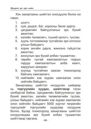 - 80 - 
Èðãýäèéí ýðõ ç¿éí õºòº÷ 
Õýí çàõèðãààíû øèéòãýë îíîãäóóëæ áîëîõ âý 
ãýâýë: 
ø¿¿ã÷; 
ñóì, ä¿¿ðýã, áàã, õîðîîíû Çàñàã äàðãà; 
öàãäààãèéí áàéãóóëëàãûí ýðõ á¿õèé 
àæèëòàí; 
õèëèéí òºëººëºã÷, ò¿¿íèé îðëîã÷, òóñëàõ; 
õóóëü òîãòîîìæîîð òóñãàéëàí ýðõ îëãîñîí 
óëñûí áàéöààã÷; 
õîðèõ àíãèéí äàðãà, æèíõýíý ã¿éöýòãýõ 
àæèëòàí; 
êîíñóëûí ýðõ á¿õèé àëáàí òóøààëòàí; 
òºðèéí òóñãàé õàìãààëàëòûí ãàçðûí 
ãàäóóð õàìãààëàëòûí àëáà õààã÷, 
õàðóóëûí çàõèðàë; 
õóóëüä òóñãàéëàí çààñàí òîõèîëäîëä 
áàéãàëü õàìãààëàã÷; 
íèéãìèéí õýâ æóðàì õàìãààëàõ îëîí 
íèéòèéí áàéöààã÷. 
1. 
2. 
3. 
4. 
5. 
6. 
7. 
8. 
9. 
10. 
Çàõèðãààíû øèéòãýë íîãäóóëàõ øèéäâýð 
íü òîðãóóëèéí õóóäàñ, øèéòãýâýð ãýñýí 
õýëáýðòýé áàéíà. Öàãäààãèéí áàéãóóëëàãûí ýðõ 
á¿õèé àæèëòàí, õèëèéí òºëººëºã÷èéí òóñëàõ, 
óëñûí áàéöààã÷, íèéãìèéí õýâ æóðàì õàìãààëàõ 
îëîí íèéòèéí áàéöààã÷ 5000 õ¿ðòýë òºãðºãèéí 
òîðãóóëèéã òîðãóóëèéí õóóäñààð íîãäóóëæ 
áîëíî. Áóñàä òîõèîëäîëä çàõèðãààíû øèéòãýë 
íîãäóóëàõäàà ýðõ á¿õèé àëáàí òóøààëòàí 
øèéòãýâýð ãàðãàíà. 
 