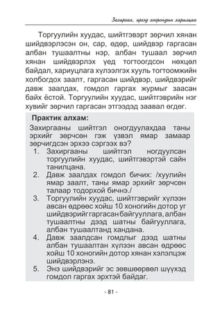 Çàõèðãàà, èðãýä õîîðîíäûí õàðèëöàà 
Òîðãóóëèéí õóóäàñ, øèéòãýâýðò çºð÷èë õÿíàí 
øèéäâýðëýñýí îí, ñàð, ºäºð, øèéäâýð ãàðãàñàí 
àëáàí òóøààëòíû íýð, àëáàí òóøààë çºð÷èë 
õÿíàí øèéäâýðëýõ ¿åä òîãòîîãäñîí íºõöºë 
áàéäàë, õàðèóöëàãà õ¿ëýýëãýõ õóóëü òîãòîîìæèéí 
õîëáîãäîõ çààëò, ãàðãàñàí øèéäâýð, øèéäâýðèéã 
äàâæ çààëäàõ, ãîìäîë ãàðãàõ æóðìûã çààñàí 
áàéõ ¸ñòîé. Òîðãóóëèéí õóóäàñ, øèéòãýâðèéí íýã 
õóâèéã çºð÷èë ãàðãàñàí ýòãýýäýä çààâàë ºãäºã. 
Ïðàêòèê àëõàì: 
Çàõèðãààíû øèéòãýë îíîãäóóëàõäàà òàíû 
ýðõèéã çºð÷ñºí ãýæ ¿çâýë ÿìàð çàìààð 
çºð÷èãäñýí ýðõýý ñýðãýýõ âý? 
Çàõèðãààíû øèéòãýë íîãäóóëñàí 
òîðãóóëèéí õóóäàñ, øèéòãýâýðòýé ñàéí 
òàíèëöàíà. 
Äàâæ çààëäàõ ãîìäîë áè÷èõ: /õóóëèéí 
ÿìàð çààëò, òàíû ÿìàð ýðõèéã çºð÷ñºí 
òàëààð òîäîðõîé áè÷íý./ 
Òîðãóóëèéí õóóäàñ, øèéòãýâðèéã õ¿ëýýí 
àâñàí ºäðººñ õîéø 10 õîíîãèéí äîòîð óã 
øèéäâýðèéã ãàðãàñàí áàéãóóëëàãà, àëáàí 
òóøààëòíû äýýä øàòíû áàéãóóëëàãà, 
àëáàí òóøààëòàíä õàíäàíà. 
Äàâæ çààëäñàí ãîìäëûã äýýä øàòíû 
àëáàí òóøààëòàí õ¿ëýýí àâñàí ºäðººñ 
õîéø 10 õîíîãèéí äîòîð õÿíàí õýëýëöýæ 
øèéäâýðëýíý. 
Ýíý øèéäâýðèéã ýñ çºâøººðâºë ø¿¿õýä 
ãîìäîë ãàðãàõ ýðõòýé áàéäàã. 
- 81 - 
1. 
2. 
3. 
4. 
5. 
 