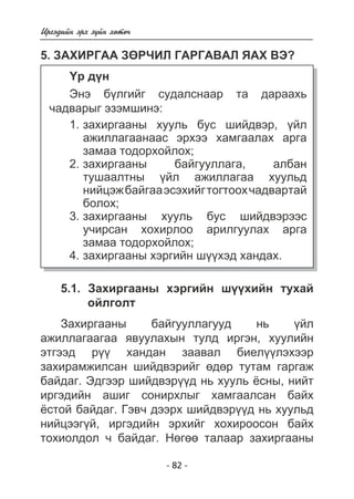 Èðãýäèéí ýðõ ç¿éí õºòº÷ 
5. ÇÀÕÈÐÃÀÀ ÇªÐ×ÈË ÃÀÐÃÀÂÀË ßÀÕ ÂÝ? 
¯ð ä¿í 
Ýíý á¿ëãèéã ñóäàëñíààð òà äàðààõü 
- 82 - 
÷àäâàðûã ýçýìøèíý: 
çàõèðãààíû õóóëü áóñ øèéäâýð, ¿éë 
àæèëëàãààíààñ ýðõýý õàìãààëàõ àðãà 
çàìàà òîäîðõîéëîõ; 
çàõèðãààíû áàéãóóëëàãà, àëáàí 
òóøààëòíû ¿éë àæèëëàãàà õóóëüä 
íèéöýæ áàéãàà ýñýõèéã òîãòîîõ ÷àäâàðòàé 
áîëîõ; 
çàõèðãààíû õóóëü áóñ øèéäâýðýýñ 
ó÷èðñàí õîõèðëîî àðèëãóóëàõ àðãà 
çàìàà òîäîðõîéëîõ; 
çàõèðãààíû õýðãèéí ø¿¿õýä õàíäàõ. 
1. 
2. 
3. 
4. 
5.1. Çàõèðãààíû õýðãèéí ø¿¿õèéí òóõàé 
îéëãîëò 
Çàõèðãààíû áàéãóóëëàãóóä íü ¿éë 
àæèëëàãààãàà ÿâóóëàõûí òóëä èðãýí, õóóëèéí 
ýòãýýä ð¿¿ õàíäàí çààâàë áèåë¿¿ëýõýýð 
çàõèðàìæèëñàí øèéäâýðèéã ºäºð òóòàì ãàðãàæ 
áàéäàã. Ýäãýýð øèéäâýð¿¿ä íü õóóëü ¸ñíû, íèéò 
èðãýäèéí àøèã ñîíèðõëûã õàìãààëñàí áàéõ 
¸ñòîé áàéäàã. Ãýâ÷ äýýðõ øèéäâýð¿¿ä íü õóóëüä 
íèéöýýã¿é, èðãýäèéí ýðõèéã õîõèðîîñîí áàéõ 
òîõèîëäîë ÷ áàéäàã. Íºãºº òàëààð çàõèðãààíû 
 