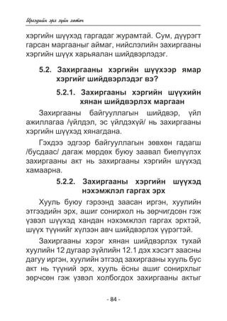 Èðãýäèéí ýðõ ç¿éí õºòº÷ 
õýðãèéí ø¿¿õýä ãàðãàäàã æóðàìòàé. Ñóì, ä¿¿ðýãò 
ãàðñàí ìàðãààíûã àéìàã, íèéñëýëèéí çàõèðãààíû 
õýðãèéí ø¿¿õ õàðüÿàëàí øèéäâýðëýäýã. 
5.2. Çàõèðãààíû õýðãèéí ø¿¿õýýð ÿìàð 
õýðãèéã øèéäâýðëýäýã âý? 
5.2.1. Çàõèðãààíû õýðãèéí ø¿¿õèéí 
õÿíàí øèéäâýðëýõ ìàðãààí 
Çàõèðãààíû áàéãóóëëàãûí øèéäâýð, ¿éë 
àæèëëàãàà /¿éëäýë, ýñ ¿éëäýõ¿é/ íü çàõèðãààíû 
õýðãèéí ø¿¿õýä õÿíàãäàíà. 
Ãýõäýý ýäãýýð áàéãóóëëàãûí çºâõºí ãàäàãø 
/áóñäààñ/ äàãàæ ìºðäºõ áóþó çààâàë áèåë¿¿ëýõ 
çàõèðãààíû àêò íü çàõèðãààíû õýðãèéí ø¿¿õýä 
õàìààðíà. 
5.2.2. Çàõèðãààíû õýðãèéí ø¿¿õýä 
íýõýìæëýë ãàðãàõ ýðõ 
Õóóëü áóþó ãýðýýíä çààñàí èðãýí, õóóëèéí 
ýòãýýäèéí ýðõ, àøèã ñîíèðõîë íü çºð÷èãäñºí ãýæ 
¿çâýë ø¿¿õýä õàíäàí íýõýìæëýë ãàðãàõ ýðõòýé, 
ø¿¿õ ò¿¿íèéã õ¿ëýýí àâ÷ øèéäâýðëýõ ¿¿ðýãòýé. 
Çàõèðãààíû õýðýã õÿíàí øèéäâýðëýõ òóõàé 
õóóëèéí 12 äóãààð ç¿éëèéí 12.1 äýõ õýñýãò çààñíû 
äàãóó èðãýí, õóóëèéí ýòãýýä çàõèðãààíû õóóëü áóñ 
àêò íü ò¿¿íèé ýðõ, õóóëü ¸ñíû àøèã ñîíèðõëûã 
çºð÷ñºí ãýæ ¿çâýë õîëáîãäîõ çàõèðãààíû àêòûã 
- 84 - 
 