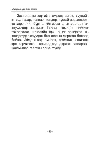 - 90 - 
Èðãýäèéí ýðõ ç¿éí õºòº÷ 
Çàõèðãààíû õýðãèéí ø¿¿õýä èðãýí, õóóëèéí 
ýòãýýä ãàçàð, òàòâàð, òåíäåð, òóñãàé çºâøººðºë, 
ýä õºðºíãèéí á¿ðòãýëèéí çýðýã îëîí ìàðãààíòàé 
àñóóäëààð õàíääàã áºãººä õàìãèéí íèéòëýã 
òîõèîëääîã, èðãýäèéí ýðõ, àøèã ñîíèðõîë íü 
õºíäºãääºã àñóóäàë áîë ãàçðûí ìàðãààí áîëîîä 
áàéíà. Èéìä ãàçàð ºì÷ëºõ, ýçýìøèõ, àøèãëàõ 
ýðõ çºð÷èãäñºí òîõèîëäîëä äàðààõ çàãâàðààð 
íýõýìæëýë ãàðãàæ áîëíî. ¯¿íä: 
 
