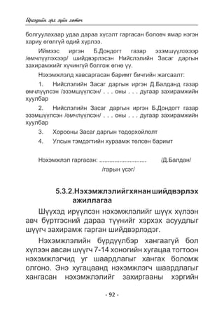 - 92 - 
Èðãýäèéí ýðõ ç¿éí õºòº÷ 
áîëãóóëàõààð óäàà äàðàà õ¿ñýëò ãàðãàñàí áîëîâ÷ ÿìàð íýãýí 
õàðèó ºãºëã¿é ºäèé õ¿ðëýý. 
Èéìýýñ èðãýí Á.Äîíäîãò ãàçàð ýçýìø¿¿ëýõýýð 
/ºì÷ë¿¿ëýõýýð/ øèéäâýðëýñýí Íèéñëýëèéí Çàñàã äàðãûí 
çàõèðàìæèéã õ¿÷èíã¿é áîëãîæ ºãíº ¿¿. 
Íýõýìæëýëä õàâñàðãàñàí áàðèìò áè÷ãèéí æàãñààëò: 
1. Íèéñëýëèéí Çàñàã äàðãûí èðãýí Ä.Áàëäàíä ãàçàð 
ºì÷ë¿¿ëñýí /ýçýìø¿¿ëñýí/ . . . îíû . . . äóãààð çàõèðàìæèéí 
õóóëáàð 
2. Íèéñëýëèéí Çàñàã äàðãûí èðãýí Á.Äîíäîãò ãàçàð 
ýçýìø¿¿ëñýí /ºì÷ë¿¿ëñýí/ . . . îíû . . . äóãààð çàõèðàìæèéí 
õóóëáàð 
3. Õîðîîíû Çàñàã äàðãûí òîäîðõîéëîëò 
4. Óëñûí òýìäýãòèéí õóðààìæ òºëñºí áàðèìò 
Íýõýìæëýë ãàðãàñàí: ............................ /Ä.Áàëäàí/ 
/ãàðûí ¿ñýã/ 
5.3.2.Íýõýìæëýëèéã õÿíàí øèéäâýðëýõ 
àæèëëàãàà 
Ø¿¿õýä èð¿¿ëñýí íýõýìæëýëèéã ø¿¿õ õ¿ëýýí 
àâ÷ á¿ðòãýñíèé äàðàà ò¿¿íèéã õýðõýõ àñóóäëûã 
ø¿¿ã÷ çàõèðàìæ ãàðãàí øèéäâýðëýäýã. 
Íýõýìæëýëèéí á¿ðä¿¿ëáýð õàíãààã¿é áîë 
õ¿ëýýí àâñàí ø¿¿ã÷ 7-14 õîíîãèéí õóãàöàà òîãòîîí 
íýõýìæëýã÷èä óã øààðäëàãûã õàíãàõ áîëîìæ 
îëãîíî. Ýíý õóãàöààíä íýõýìæëýã÷ øààðäëàãûã 
õàíãàñàí íýõýìæëýëèéã çàõèðãààíû õýðãèéí 
 