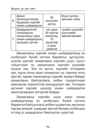 - 96 - 
Èðãýäèéí ýðõ ç¿éí õºòº÷ 
6. 
Äàõèí 
õýëýëö¿¿ëýõýýð 
áóöààñàí õýðãèéã 
õÿíàí øèéäâýðëýõ 
30 
õîíîãèéí 
äîòîð 
Ø¿¿õ õ¿ëýýí 
àâñíààñ õîéø 
7. 
Øààðäëàãàòàé 
òîõèîëäîëä 
çàõèðãààíû õýðýã 
õÿíàí øèéäâýðëýõ 
õóãàöààã ñóíãàõ 
íýã óäàà 
30 õ¿ðòýë 
õîíîãîîð, 
15 
õîíîãîîð 
2 äàõü 
óäààãàà 
òóõàéí ø¿¿õèéí 
ø¿¿ã÷äèéí 
çºâëºëãººíººñ 
Çàõèðãààíû õýðãèéã õÿíàí øèéäâýðëýõýä à÷ 
õîëáîãäîë á¿õèé íîòëîõ áàðèìòûã öóãëóóëàõ, 
¿íýëýõ ¿¿ðãèéã çàõèðãààíû õýðãèéí ø¿¿õ, ø¿¿ã÷ 
ã¿éöýòãýäýã íü çàõèðãààíû õýðãèéí ø¿¿õèéí 
îíöëîã þì. Ýíý íü èðãýí, õóóëèéí ýòãýýäèéí 
ýðõ, õóóëü ¸ñíû àøèã ñîíèðõëûã íü òýäíýýñ èë¿¿ 
ýðõòýé, çàðèì òîõèîëäîëä òýäíèéã çàõèð÷ áàéäàã 
çàõèðãààíû áàéãóóëëàãà, àëáàí òóøààëòíààñ 
õàìãààëàõ çîðèëãîòîé çîõèöóóëàëò þì. ¯¿ãýýðýý 
èðãýíèé õýðãèéã ø¿¿õýä õÿíàí øèéäâýðëýõ 
àæèëëàãààíààñ ÿëãààòàé áàéäàã. 
Çàõèðãààíû õýðãèéí ø¿¿õ õýðýã õÿíàí 
øèéäâýðëýõýä à÷ õîëáîãäîë á¿õèé íîòëîõ 
áàðèìòûã áàéãóóëëàãà, àëáàí òóøààëòàí, èðãýíýýñ 
ãàðãàæ ºãºõèéã øààðäàõ ýðõòýé áºãººä õîëáîãäîõ 
ýòãýýä óã øààðäëàãûã áèåë¿¿ëýõ ¿¿ðýãòýé. 
 