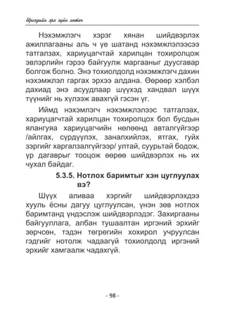 - 98 - 
Èðãýäèéí ýðõ ç¿éí õºòº÷ 
Íýõýìæëýã÷ õýðýã õÿíàí øèéäâýðëýõ 
àæèëëàãààíû àëü ÷ ¿å øàòàíä íýõýìæëýëýýñýý 
òàòãàëçàõ, õàðèóöàã÷òàé õàðèëöàí òîõèðîëöîæ 
ýâëýðëèéí ãýðýý áàéãóóëæ ìàðãààíûã äóóñãàâàð 
áîëãîæ áîëíî. Ýíý òîõèîëäîëä íýõýìæëýã÷ äàõèí 
íýõýìæëýë ãàðãàõ ýðõýý àëäàíà. ªºðººð õýëáýë 
äàõèàä ýíý àñóóäëààð ø¿¿õýä õàíäâàë ø¿¿õ 
ò¿¿íèéã íü õ¿ëýýæ àâàõã¿é ãýñýí ¿ã. 
Èéìä íýõýìëýã÷ íýõýìæëýëýýñ òàòãàëçàõ, 
õàðèóöàã÷òàé õàðèëöàí òîõèðîëöîõ áîë áóñäûí 
ÿëàíãóÿà õàðèóöàã÷èéí íºëººíä àâòàëã¿éãýýð 
/àéëãàõ, ñ¿ðä¿¿ëýõ, çàíàëõèéëýõ, ÿòãàõ, ãóéõ 
çýðãèéã õàðãàëçàëã¿éãýýð/ óëòàé, ñóóðüòàé áîäîæ, 
¿ð äàãàâðûã òîîöîæ ººðºº øèéäâýðëýõ íü èõ 
÷óõàë áàéäàã. 
5.3.5. Íîòëîõ áàðèìòûã õýí öóãëóóëàõ 
âý? 
Ø¿¿õ àëèâàà õýðãèéã øèéäâýðëýõäýý 
õóóëü ¸ñíû äàãóó öóãëóóëñàí, ¿íýí çºâ íîòëîõ 
áàðèìòàíä ¿íäýñëýæ øèéäâýðëýäýã. Çàõèðãààíû 
áàéãóóëëàãà, àëáàí òóøààëòàí èðãýíèé ýðõèéã 
çºð÷ñºí, òýäýí òºãðºãèéí õîõèðîë ó÷ðóóëñàí 
ãýäãèéã íîòîëæ ÷àäààã¿é òîõèîëäîëä èðãýíèé 
ýðõèéã õàìãààëæ ÷àäàõã¿é. 
 
