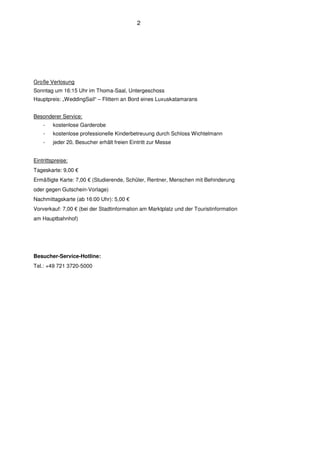 2




Große Verlosung
Sonntag um 16:15 Uhr im Thoma-Saal, Untergeschoss
Hauptpreis: „WeddingSail“ – Flittern an Bord eines Luxuskatamarans


Besonderer Service:
    -    kostenlose Garderobe
    -    kostenlose professionelle Kinderbetreuung durch Schloss Wichtelmann
    -    jeder 20. Besucher erhält freien Eintritt zur Messe


Eintrittspreise:
Tageskarte: 9,00 €
Ermäßigte Karte: 7,00 € (Studierende, Schüler, Rentner, Menschen mit Behinderung
oder gegen Gutschein-Vorlage)
Nachmittagskarte (ab 16:00 Uhr): 5,00 €
Vorverkauf: 7,00 € (bei der Stadtinformation am Marktplatz und der Touristinformation
am Hauptbahnhof)




Besucher-Service-Hotline:
Tel.: +49 721 3720-5000
 