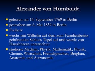 Alexander von Humboldt geboren am 14. September 1769 in Berlin  gestorben am 6. Mai 1859 in Berlin Freiherr wuchs mit Wilhelm auf dem zum Familienbesitz gehörenden Schloss Tegel auf und wurde von Hauslehrern unterrichtet studierte Medizin, Physik, Mathematik, Physik, Chemie, Wirtschaft, Fremdsprachen, Bergbau, Anatomie und Astronomie  