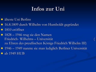 Infos zur Uni älteste Uni Berlins 16.8.1809 durch Wilhelm von Humboldt gegründet 1810 eröffnet 1828 – 1946 trug sie den Namen  Friedrich- Wilhelms – Universität  ( zu Ehren des preußischen Königs Friedrich Wilhelm III) 1946 – 1949 nannte sie man lediglich Berliner Universität ab 1949 HUB 