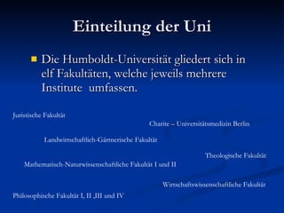 Einteilung der Uni Die Humboldt-Universität gliedert sich in elf Fakultäten, welche jeweils mehrere Institute  umfassen.  Juristische Fakultät  Landwirtschaftlich-Gärtnerische Fakultät  Theologische Fakultät  Mathematisch-Naturwissenschaftliche Fakultät I und II  Philosophische Fakultät I, II ,III und IV  Wirtschaftswissenschaftliche Fakultät  Charite – Universitätsmedizin Berlin  