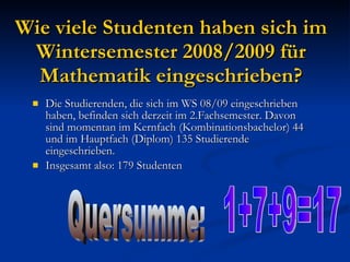 Wie viele Studenten haben sich im Wintersemester 2008/2009 für Mathematik eingeschrieben? Die Studierenden, die sich im WS 08/09 eingeschrieben haben, befinden sich derzeit im 2.Fachsemester. Davon sind momentan im Kernfach (Kombinationsbachelor) 44 und im Hauptfach (Diplom) 135 Studierende eingeschrieben. Insgesamt also: 179 Studenten Quersumme: 1+7+9=17 
