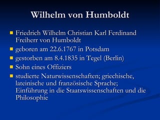 Wilhelm von Humboldt Friedrich Wilhelm Christian Karl Ferdinand Freiherr von Humboldt  geboren am 22.6.1767 in Potsdam gestorben am 8.4.1835 in Tegel (Berlin) Sohn eines Offiziers  studierte Naturwissenschaften; griechische, lateinische und französische Sprache; Einführung in die Staatswissenschaften und die Philosophie 