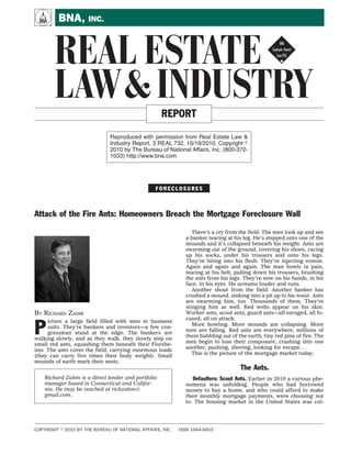 A        BNA, INC.


       REAL ESTATE !
       LAW & INDUSTRY                               REPORT

                              Reproduced with permission from Real Estate Law &
                              Industry Report, 3 REAL 732, 10/19/2010. Copyright
                              2010 by The Bureau of National Affairs, Inc. (800-372-
                              1033) http://www.bna.com




                                                 FORECLOSURES



Attack of the Fire Ants: Homeowners Breach the Mortgage Foreclosure Wall

                                                                There’s a cry from the field. The men look up and see
                                                             a banker tearing at his leg. He’s stepped onto one of the
                                                             mounds and it’s collapsed beneath his weight. Ants are
                                                             swarming out of the ground, covering his shoes, racing
                                                             up his socks, under his trousers and onto his legs.
                                                             They’re biting into his flesh. They’re injecting venom.
                                                             Again and again and again. The man howls in pain,
                                                             tearing at his belt, pulling down his trousers, brushing
                                                             the ants from his legs. They’re now on his hands, in his
                                                             face, in his eyes. He screams louder and runs.
                                                                Another shout from the field. Another banker has
                                                             crushed a mound, sinking into a pit up to his waist. Ants
                                                             are swarming him, too. Thousands of them. They’re
                                                             stinging him as well. Red welts appear on his skin.
BY RICHARD ZAHM                                              Worker ants, scout ants, guard ants—all enraged, all fo-


P
                                                             cused, all on attack.
     icture a large field filled with men in business
                                                                More howling. More mounds are collapsing. More
     suits. They’re bankers and investors—a few con-
                                                             men are falling. Red ants are everywhere, millions of
     gressman stand at the edge. The bankers are
                                                             them bubbling out of the earth, tiny red pins of fire. The
walking slowly, and as they walk, they slowly step on
                                                             men begin to lose their composure, crashing into one
small red ants, squashing them beneath their Florshe-
                                                             another, pushing, shoving, looking for escape. . .
ims. The ants cover the field, carrying enormous loads
(they can carry five times their body weight). Small            This is the picture of the mortgage market today.
mounds of earth mark their nests.
                                                                                    The Ants.
    Richard Zahm is a direct lender and portfolio               Defaulters: Scout Ants. Earlier in 2010 a curious phe-
    manager based in Connecticut and Califor-                nomena was unfolding. People who had borrowed
    nia. He may be reached at richzahm@                      money to buy a home, and who could afford to make
    gmail.com.                                               their monthly mortgage payments, were choosing not
                                                             to. The housing market in the United States was col-




COPYRIGHT   2010 BY THE BUREAU OF NATIONAL AFFAIRS, INC.   ISSN 1944-9453
 