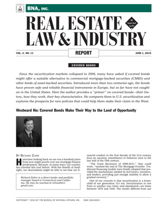 A        BNA, INC.


        REAL ESTATE !
        LAW & INDUSTRY
VOL. 3, NO. 11                                      REPORT                                               JUNE 1, 2010




                                                 COVERED BONDS


  Since the securitization markets collapsed in 2008, many have asked if covered bonds
might offer a suitable alternative to commercial mortgage-backed securities (CMBS) and
other kinds of asset-backed securities. Introduced more than two centuries ago, the bonds
have proven safe and reliable ﬁnancial instruments in Europe, but so far have not caught
on in the United States. Here the author provides a ‘‘primer’’ on covered bonds—their his-
tory, how they work, their key characteristics. He compares them to U.S. securitization and
explores the prospects for new policies that could help them stake their claim in the West.


Westward Ho: Covered Bonds Make Their Way to the Land of Opportunity




BY RICHARD ZAHM                                               nancial conduct in the first decade of the 21st century


H
                                                              bore an uncanny resemblance to behavior seen in the
      istorians looking back on our era a hundred years
                                                              last half of the 19th century.
      from now might puzzle over our mortgage finance
      predicament. Because, in many ways, our country            ‘‘The Great Recession of 2008-2011,’’ they could
has traveled this trail before. With the benefit of hind-     write, ‘‘marked the end of The Mortgage Frontier. Tra-
sight, our descendents might be able to see that our fi-      ditional financing models were finally adopted that pro-
                                                              vided the mechanisms needed by borrowers, investors,
                                                              and lenders, providing just enough stability to allow a
    Richard Zahm is a direct lender and portfolio             gradual recovery.’’
    manager based in Connecticut and Califor-                    One of our conceits is that securitization is a brain-
    nia. He may be reached at richzahm@                       child of our generation. It’s not. Securitization in one
    gmail.com.                                                form or another was tried—and abandoned—six times
                                                              between 1870 and 1940. The results differed from our



COPYRIGHT   2010 BY THE BUREAU OF NATIONAL AFFAIRS, INC.    ISSN 1944-9453
 